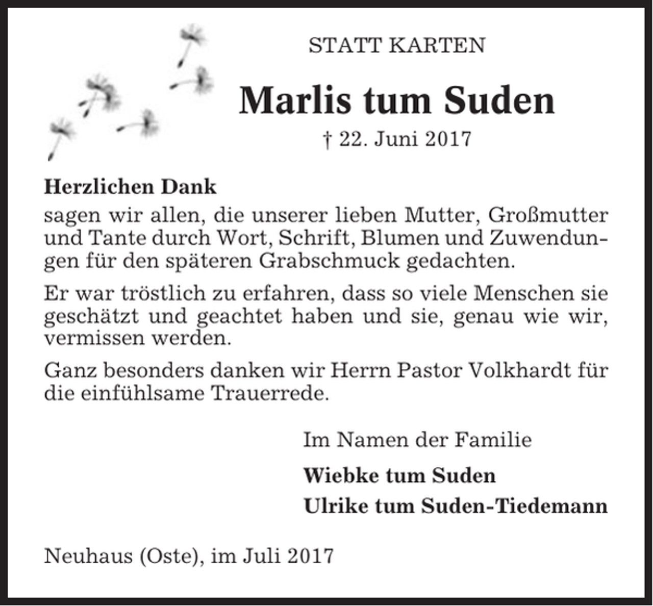 <p>STATT KARTEN</p><p>Marlis tum Suden<br />† 22. Juni 2017<br />Herzlichen Dank<br />sagen wir allen, die unserer lieben Mutter, Großmutter<br />und Tante durch Wort, Schrift, Blumen und Zuwendungen für den späteren Grabschmuck gedachten.<br />Er war tröstlich zu erfahren, dass so viele Menschen sie<br />geschätzt und geachtet haben und sie, genau wie wir,<br />vermissen werden.<br />Ganz besonders danken wir Herrn Pastor Volkhardt für<br />die einfühlsame Trauerrede.<br />Im Namen der Familie<br />Wiebke tum Suden<br />Ulrike tum Suden-Tiedemann<br />Neuhaus (Oste), im Juli 2017</p>
