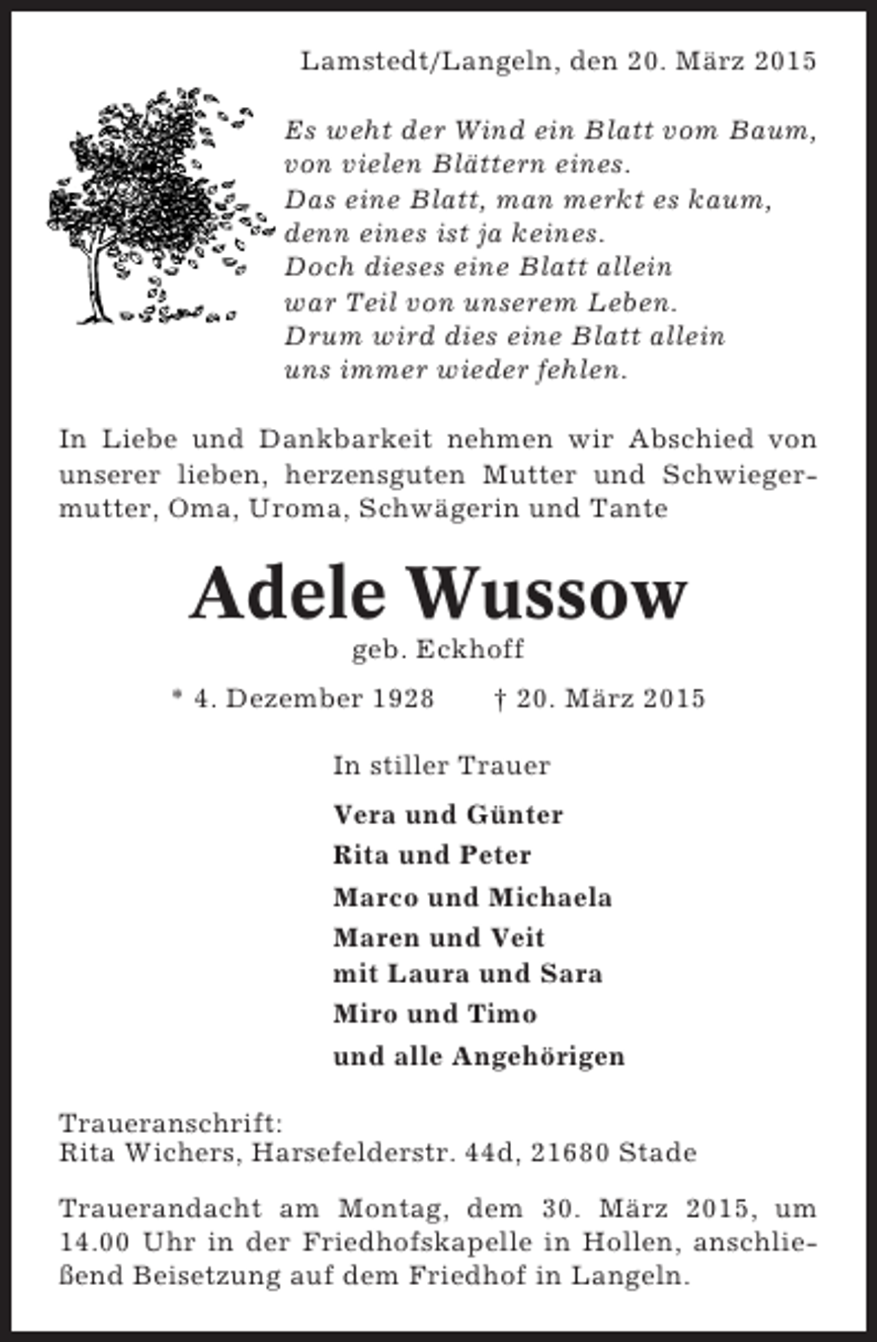 <p>Lamstedt/Langeln, den 20. März 2015<br />Es weht der Wind ein Blatt vom Baum,<br />von vielen Blättern eines.<br />Das eine Blatt, man merkt es kaum,<br />denn eines ist ja keines.<br />Doch dieses eine Blatt allein<br />war Teil von unserem Leben.<br />Drum wird dies eine Blatt allein<br />uns immer wieder fehlen.<br />In Liebe und Dankbarkeit nehmen wir Abschied von<br />unserer lieben, herzensguten Mutter und Schwiegermutter, Oma, Uroma, Schwägerin und Tante</p><p>Adele Wussow<br />geb. Eckhoff<br />* 4. Dezember 1928</p><p>† 20. März 2015</p><p>In stiller Trauer<br />Vera und Günter<br />Rita und Peter<br />Marco und Michaela<br />Maren und Veit<br />mit Laura und Sara<br />Miro und Timo<br />und alle Angehörigen<br />Traueranschrift:<br />Rita Wichers, Harsefelderstr. 44d, 21680 Stade<br />Trauerandacht am Montag, dem 30. März 2015, um<br />14.00 Uhr in der Friedhofskapelle in Hollen, anschließend Beisetzung auf dem Friedhof in Langeln.</p>