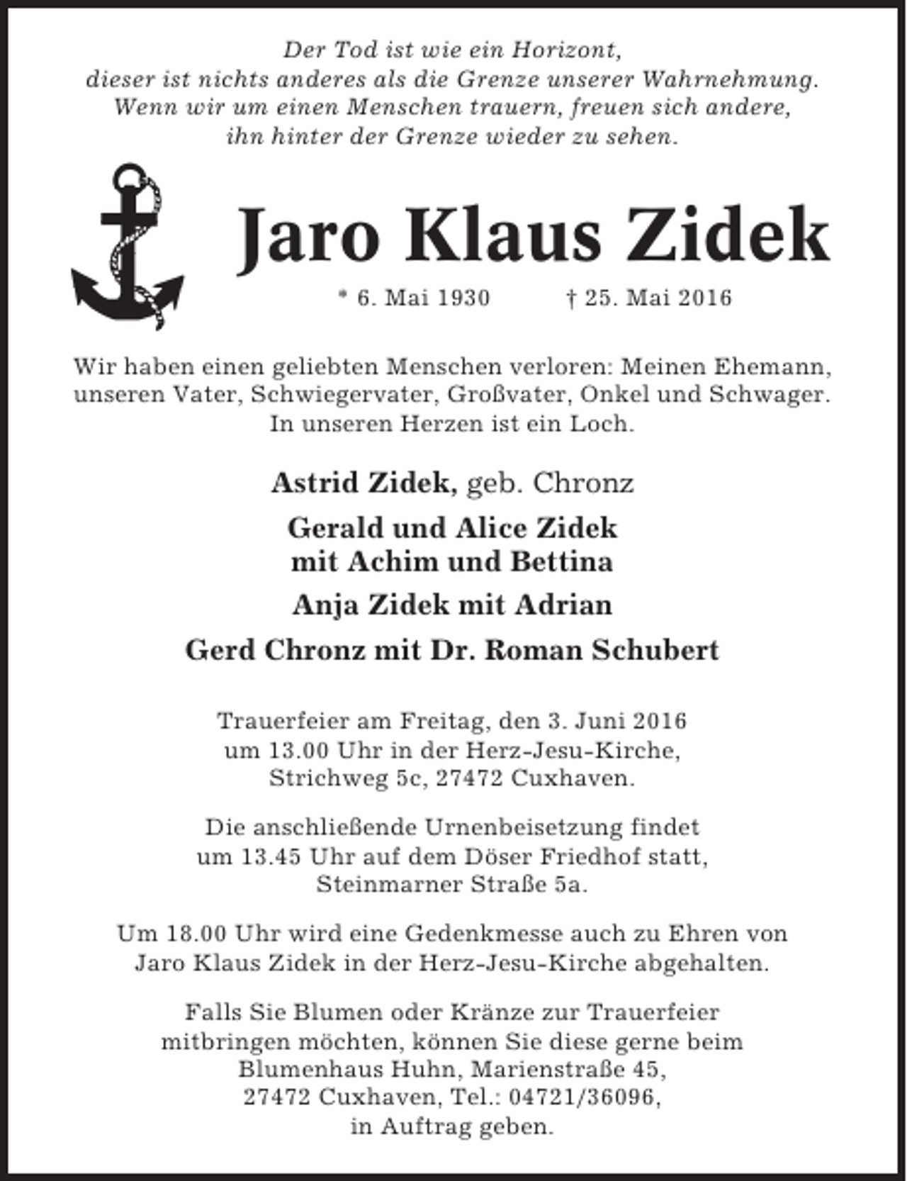 <p>Der Tod ist wie ein Horizont,<br />dieser ist nichts anderes als die Grenze unserer Wahrnehmung.<br />Wenn wir um einen Menschen trauern, freuen sich andere,<br />ihn hinter der Grenze wieder zu sehen.</p><p>Jaro Klaus Zidek<br />* 6. Mai 1930</p><p>† 25. Mai 2016</p><p>Wir haben einen geliebten Menschen verloren: Meinen Ehemann,<br />unseren Vater, Schwiegervater, Großvater, Onkel und Schwager.<br />In unseren Herzen ist ein Loch.</p><p>Astrid Zidek, geb. Chronz<br />Gerald und Alice Zidek<br />mit Achim und Bettina<br />Anja Zidek mit Adrian<br />Gerd Chronz mit Dr. Roman Schubert<br />Trauerfeier am Freitag, den 3. Juni 2016<br />um 13.00 Uhr in der Herz-Jesu-Kirche,<br />Strichweg 5c, 27472 Cuxhaven.<br />Die anschließende Urnenbeisetzung findet<br />um 13.45 Uhr auf dem Döser Friedhof statt,<br />Steinmarner Straße 5a.<br />Um 18.00 Uhr wird eine Gedenkmesse auch zu Ehren von<br />Jaro Klaus Zidek in der Herz-Jesu-Kirche abgehalten.<br />Falls Sie Blumen oder Kränze zur Trauerfeier<br />mitbringen möchten, können Sie diese gerne beim<br />Blumenhaus Huhn, Marienstraße 45,<br />27472 Cuxhaven, Tel.: 04721/36096,<br />in Auftrag geben.</p>