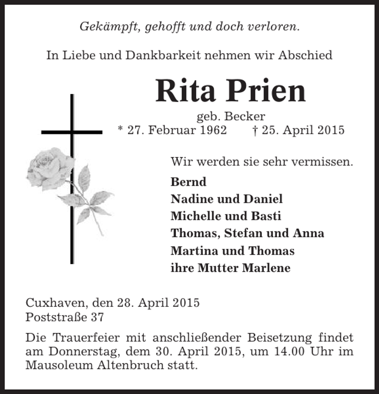 <p>Gekämpft, gehofft und doch verloren.<br />In Liebe und Dankbarkeit nehmen wir Abschied</p>
<p>Rita Prien<br />geb. Becker<br />* 27. Februar 1962<br />† 25. April 2015<br />Wir werden sie sehr vermissen.<br />Bernd<br />Nadine und Daniel<br />Michelle und Basti<br />Thomas, Stefan und Anna<br />Martina und Thomas<br />ihre Mutter Marlene<br />Cuxhaven, den 28. April 2015<br />Poststraße 37<br />Die Trauerfeier mit anschließender Beisetzung findet<br />am Donnerstag, dem 30. April 2015, um 14.00 Uhr im<br />Mausoleum Altenbruch statt.</p>