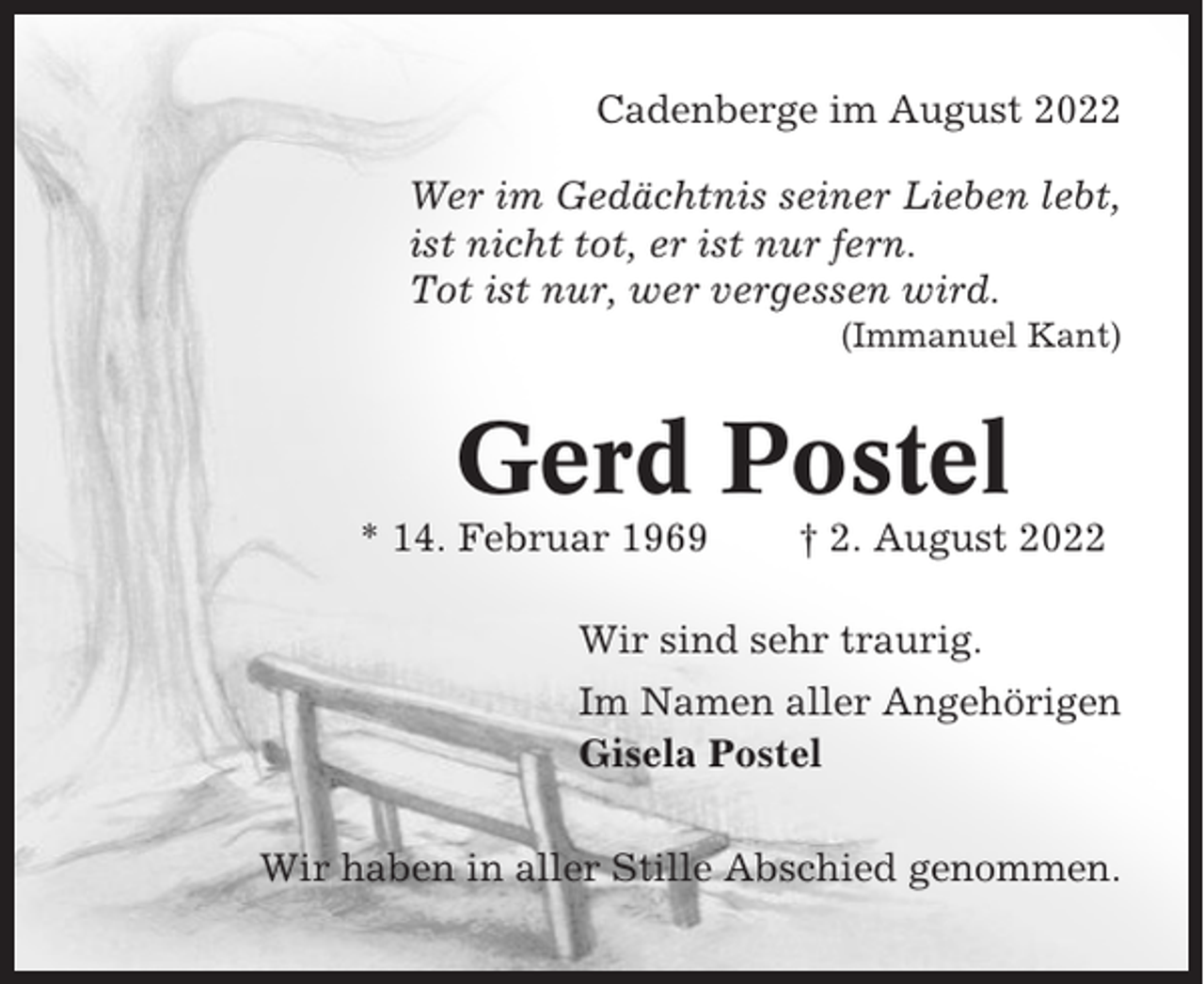 <p>Cadenberge im August 2022<br />Wer im Gedächtnis seiner Lieben lebt,<br />ist nicht tot, er ist nur fern.<br />Tot ist nur, wer vergessen wird.<br />(Immanuel Kant)</p><p>Gerd Postel<br />* 14. Februar 1969</p><p>† 2. August 2022</p><p>Wir sind sehr traurig.<br />Im Namen aller Angehörigen<br />Gisela Postel<br />Wir haben in aller Stille Abschied genommen.</p>