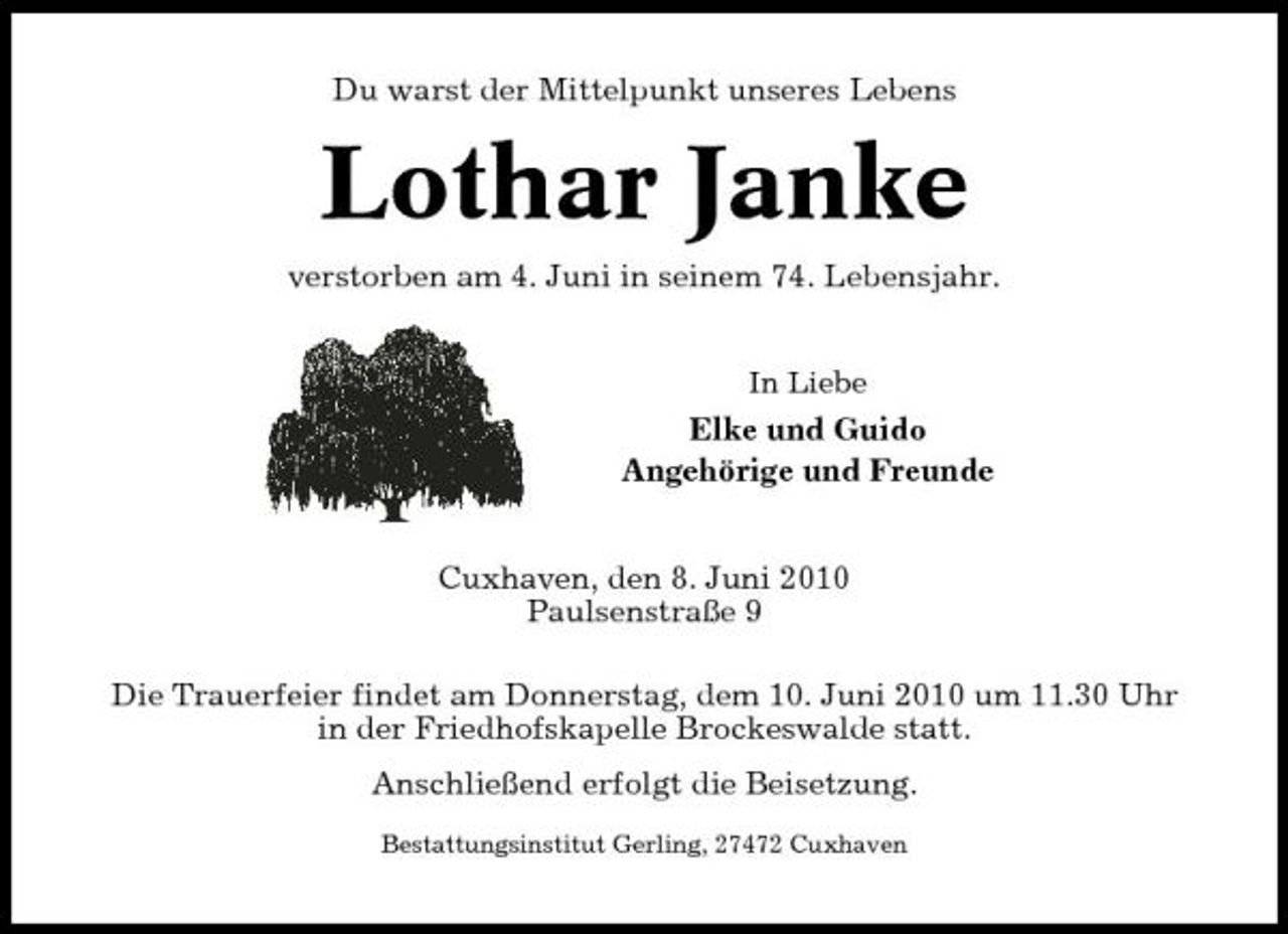 <p>Du warst der Mittelpunkt unseres Lebens</p><p>Lothar Janke<br />verstorben am 4. Juni in seinem 74. Lebensjahr.<br />In Liebe</p><p>Elke und Guido Angehörige und Freunde Cuxhaven, den 8. Juni 2010 Paulsenstraße 9 Die Trauerfeier findet am Donnerstag, dem 10. Juni 2010 um 11.30 Uhr in der Friedhofskapelle Brockeswalde statt. Anschließend erfolgt die Beisetzung.<br />Bestattungsinstitut Gerling, 27472 Cuxhaven</p>