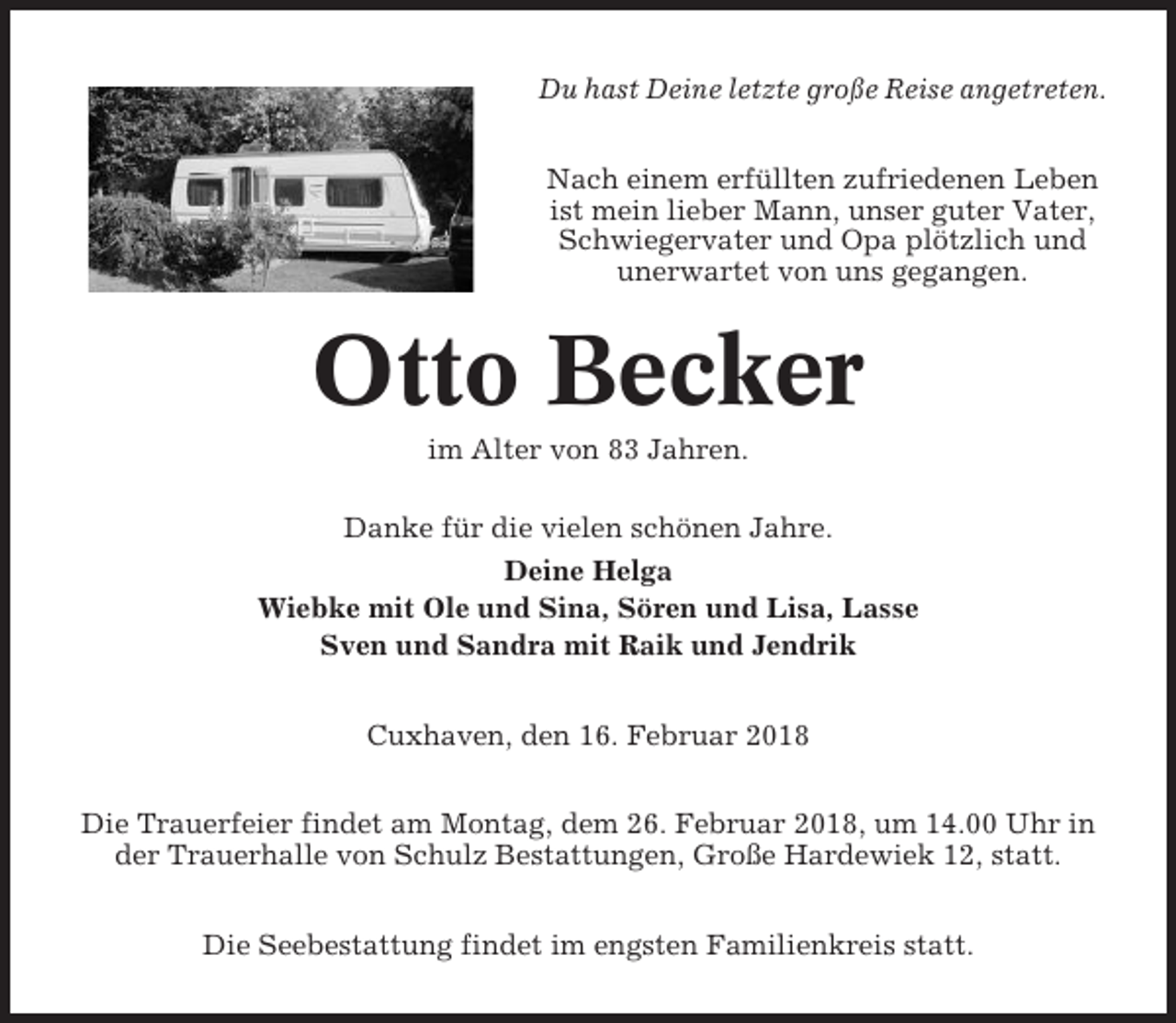 <p>Du hast Deine letzte große Reise angetreten.<br />Nach einem erfüllten zufriedenen Leben<br />ist mein lieber Mann, unser guter Vater,<br />Schwiegervater und Opa plötzlich und<br />unerwartet von uns gegangen.</p><p>Otto Becker<br />im Alter von 83 Jahren.<br />Danke für die vielen schönen Jahre.<br />Deine Helga<br />Wiebke mit Ole und Sina, Sören und Lisa, Lasse<br />Sven und Sandra mit Raik und Jendrik<br />Cuxhaven, den 16. Februar 2018<br />Die Trauerfeier findet am Montag, dem 26. Februar 2018, um 14.00 Uhr in<br />der Trauerhalle von Schulz Bestattungen, Große Hardewiek 12, statt.<br />Die Seebestattung findet im engsten Familienkreis statt.</p>
