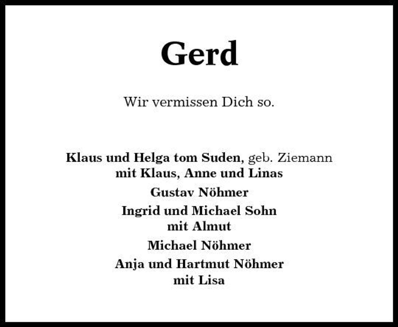 <p>Gerd<br />Wir vermissen Dich so.</p><p>Klaus und Helga tom Suden, geb. Ziemann mit Klaus, Anne und Linas Gustav Nöhmer Ingrid und Michael Sohn mit Almut Michael Nöhmer Anja und Hartmut Nöhmer mit Lisa</p>