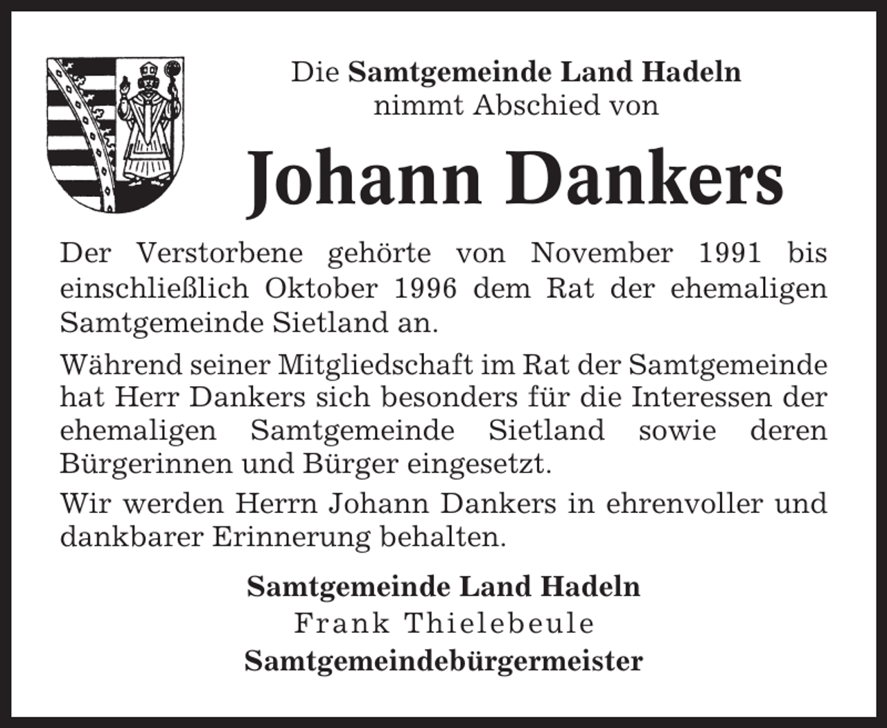 <p>Die Samtgemeinde Land Hadeln<br />nimmt Abschied von</p><p>Johann Dankers<br />Der Verstorbene gehörte von November 1991 bis<br />einschließlich Oktober 1996 dem Rat der ehemaligen<br />Samtgemeinde Sietland an.<br />Während seiner Mitgliedschaft im Rat der Samtgemeinde<br />hat Herr Dankers sich besonders für die Interessen der<br />ehemaligen Samtgemeinde Sietland sowie deren<br />Bürgerinnen und Bürger eingesetzt.<br />Wir werden Herrn Johann Dankers in ehrenvoller und<br />dankbarer Erinnerung behalten.<br />Samtgemeinde Land Hadeln<br />Frank Thielebeule<br />Samtgemeindebürgermeister</p>