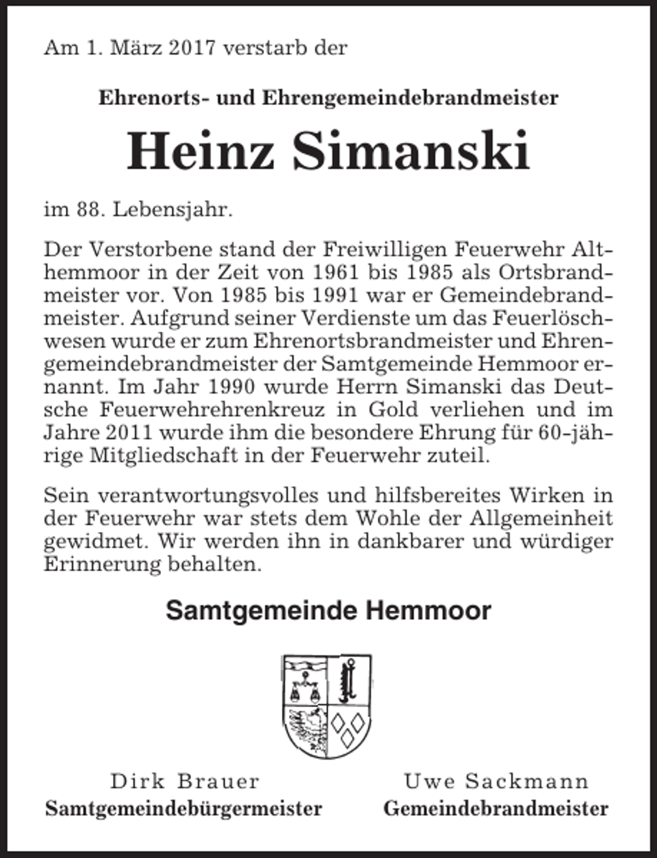 <p>Am 1. März 2017 verstarb der<br />Ehrenorts- und Ehrengemeindebrandmeister</p><p>Heinz Simanski<br />im 88. Lebensjahr.<br />Der Verstorbene stand der Freiwilligen Feuerwehr Althemmoor in der Zeit von 1961 bis 1985 als Ortsbrandmeister vor. Von 1985 bis 1991 war er Gemeindebrandmeister. Aufgrund seiner Verdienste um das Feuerlöschwesen wurde er zum Ehrenortsbrandmeister und Ehrengemeindebrandmeister der Samtgemeinde Hemmoor ernannt. Im Jahr 1990 wurde Herrn Simanski das Deutsche Feuerwehrehrenkreuz in Gold verliehen und im<br />Jahre 2011 wurde ihm die besondere Ehrung für 60-jährige Mitgliedschaft in der Feuerwehr zuteil.<br />Sein verantwortungsvolles und hilfsbereites Wirken in<br />der Feuerwehr war stets dem Wohle der Allgemeinheit<br />gewidmet. Wir werden ihn in dankbarer und würdiger<br />Erinnerung behalten.</p><p>Samtgemeinde Hemmoor</p><p>Dirk Brauer<br />Samtgemeindebürgermeister</p><p>Uwe Sackmann<br />Gemeindebrandmeister</p>