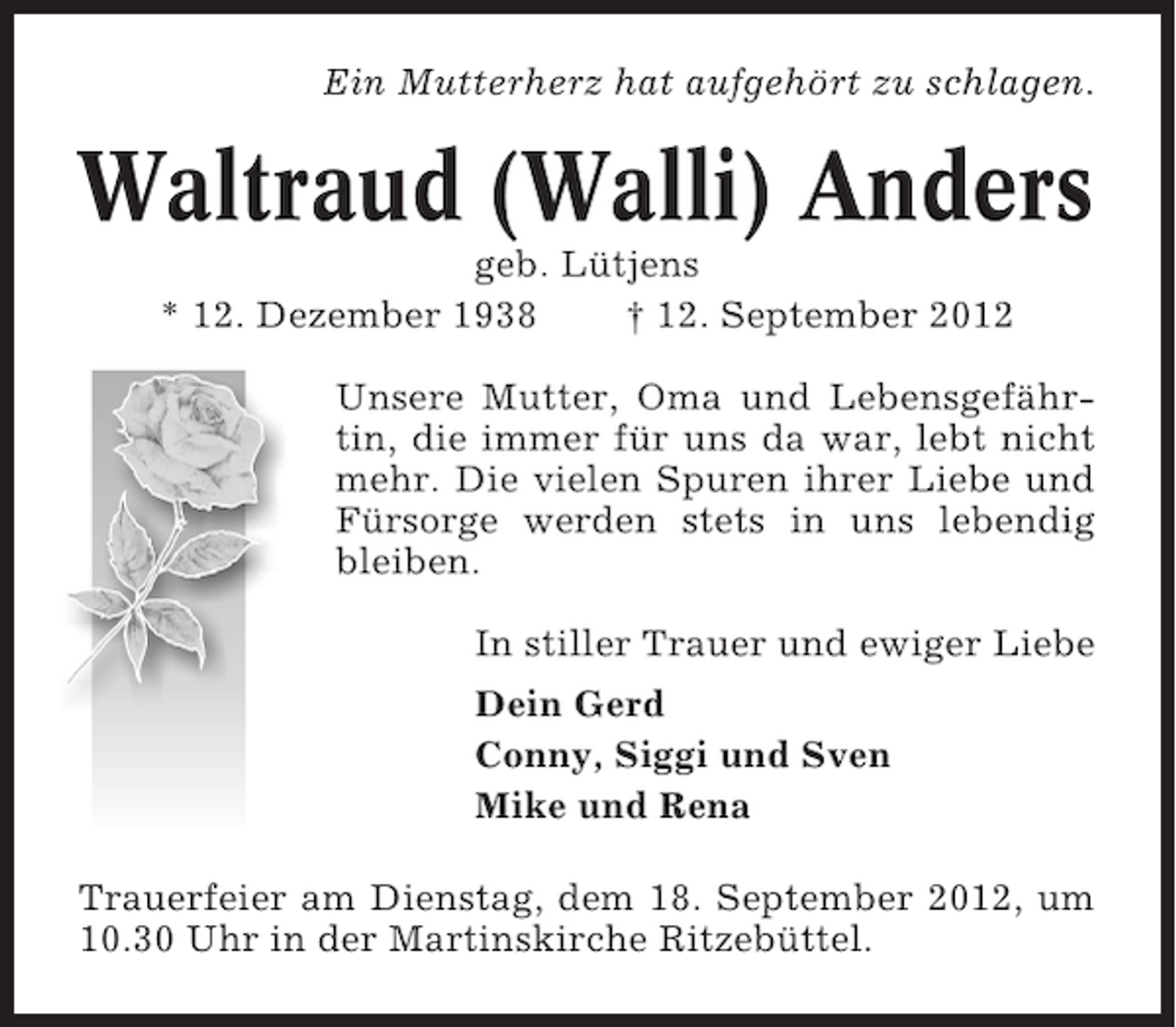 <p>Ein Mutterherz hat aufgehört zu schlagen.</p><p>Waltraud (Walli) Anders<br />geb. Lütjens<br />* 12. Dezember 1938<br />† 12. September 2012<br />Unsere Mutter, Oma und Lebensgefährtin, die immer für uns da war, lebt nicht<br />mehr. Die vielen Spuren ihrer Liebe und<br />Fürsorge werden stets in uns lebendig<br />bleiben.<br />In stiller Trauer und ewiger Liebe<br />Dein Gerd<br />Conny, Siggi und Sven<br />Mike und Rena<br />Trauerfeier am Dienstag, dem 18. September 2012, um<br />10.30 Uhr in der Martinskirche Ritzebüttel.</p>