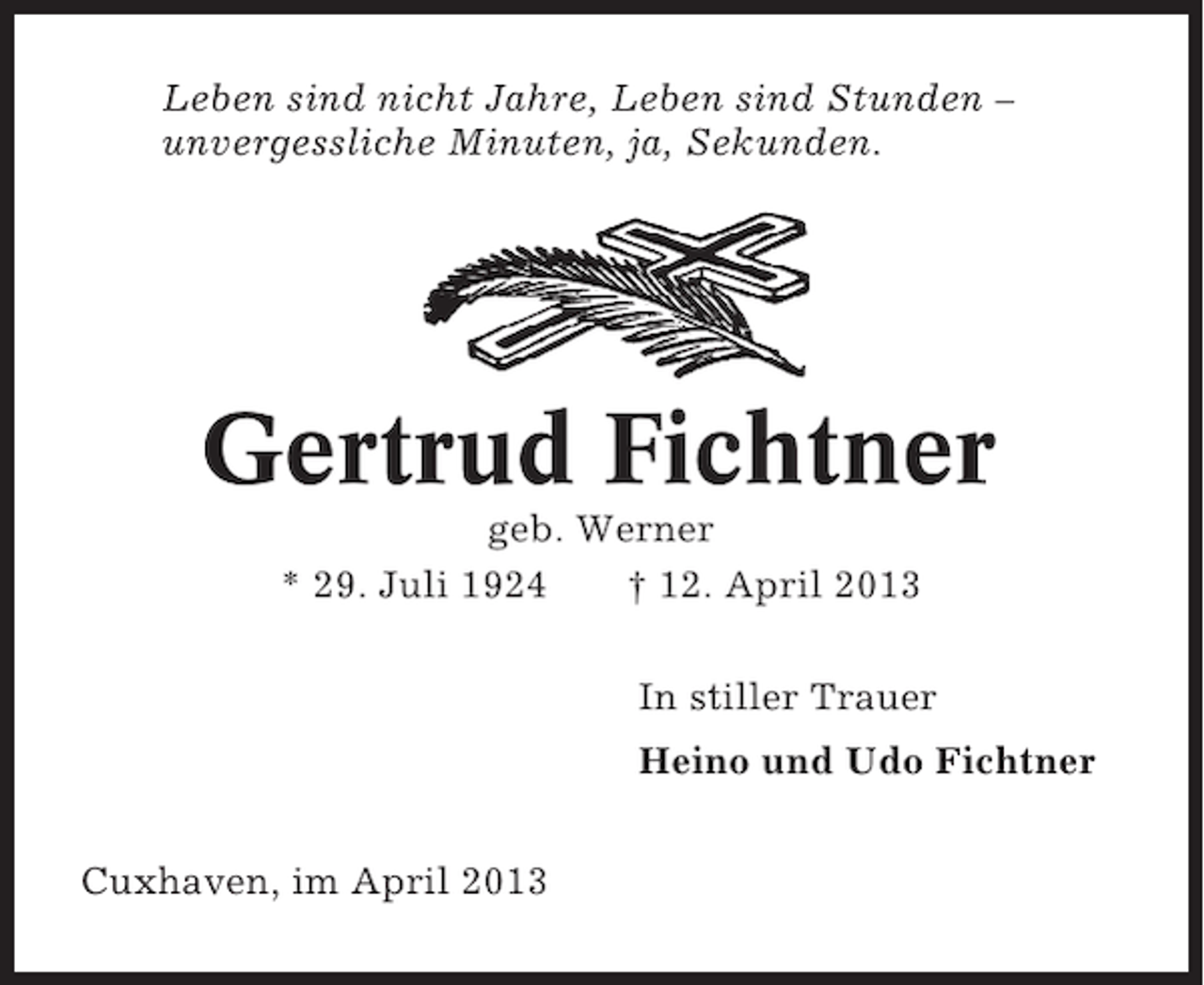 <p>Leben sind nicht Jahre, Leben sind Stunden –<br />unvergessliche Minuten, ja, Sekunden.</p><p>Gertrud Fichtner<br />geb. Werner<br />* 29. Juli 1924<br />† 12. April 2013<br />In stiller Trauer<br />Heino und Udo Fichtner<br />Cuxhaven, im April 2013</p>