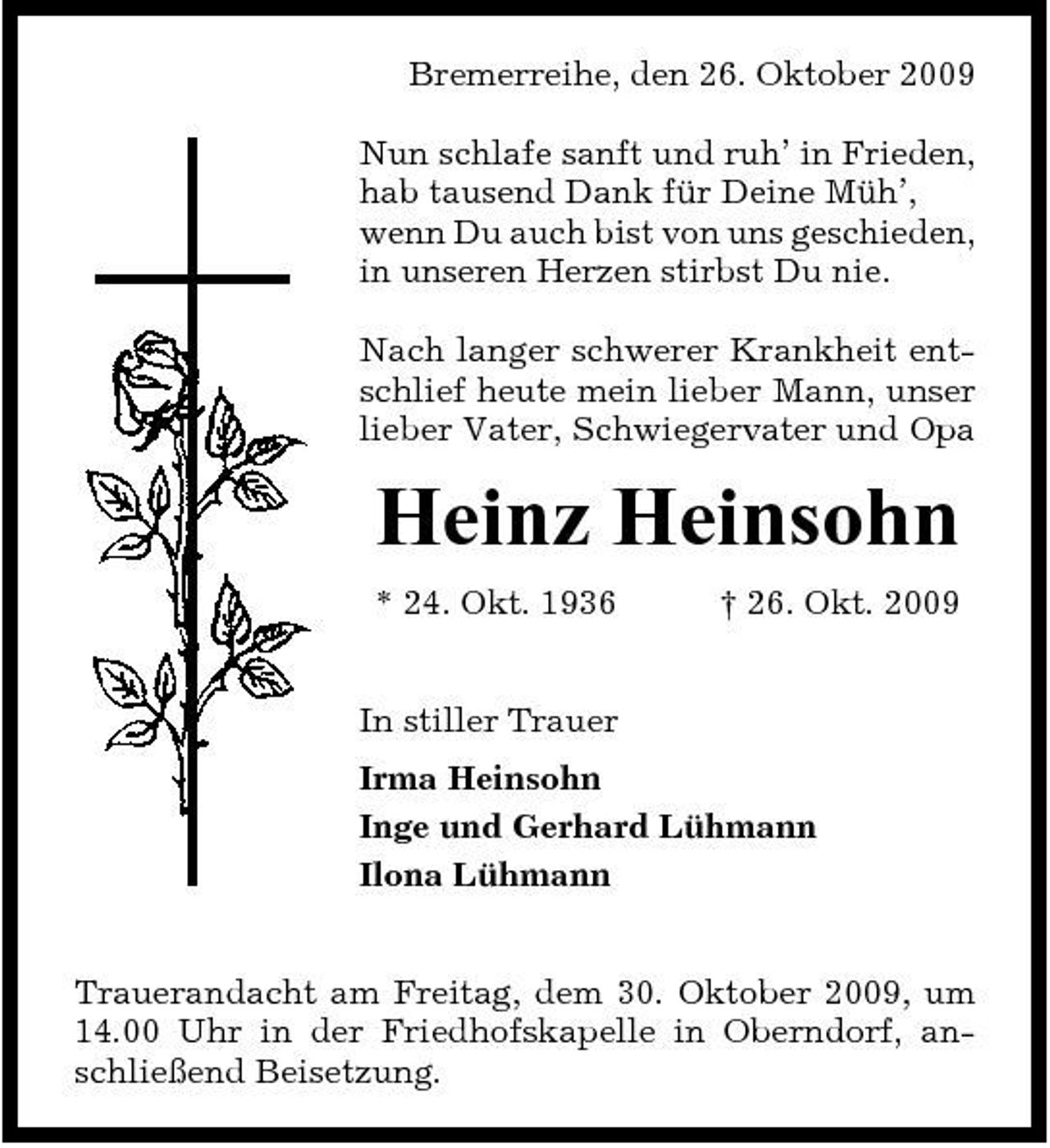 <p>Bremerreihe, den 26. Oktober 2009 Nun schlafe sanft und ruh’ in Frieden, hab tausend Dank für Deine Müh’, wenn Du auch bist von uns geschieden, in unseren Herzen stirbst Du nie. Nach langer schwerer Krankheit entschlief heute mein lieber Mann, unser lieber Vater, Schwiegervater und Opa</p><p>Heinz Heinsohn<br />* 24. Okt. 1936 In stiller Trauer Irma Heinsohn Inge und Gerhard Lühmann Ilona Lühmann † 26. Okt. 2009</p><p>Trauerandacht am Freitag, dem 30. Oktober 2009, um 14.00 Uhr in der Friedhofskapelle in Oberndorf, anschließend Beisetzung.</p>