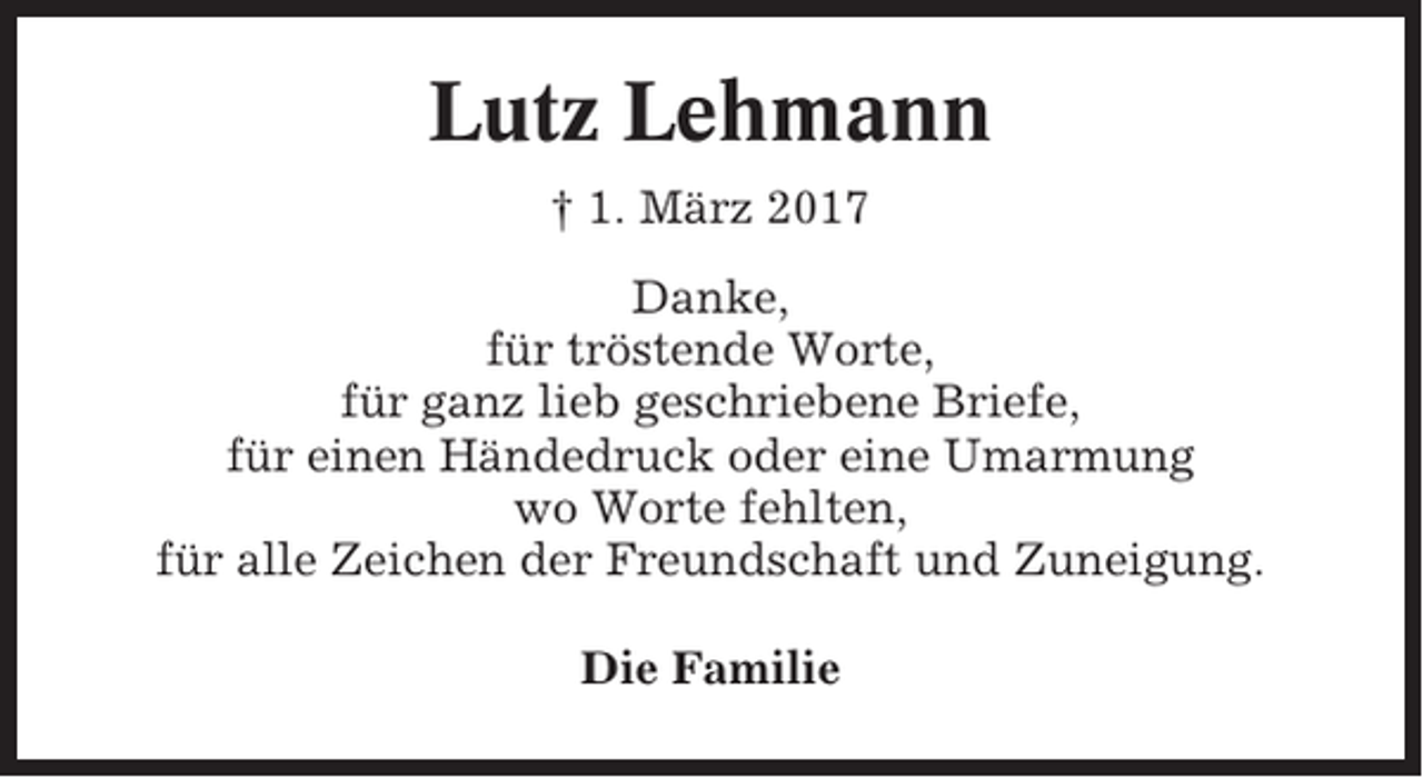 <p>Lutz Lehmann<br />† 1. März 2017<br />Danke,<br />für tröstende Worte,<br />für ganz lieb geschriebene Briefe,<br />für einen Händedruck oder eine Umarmung<br />wo Worte fehlten,<br />für alle Zeichen der Freundschaft und Zuneigung.<br />Die Familie</p>