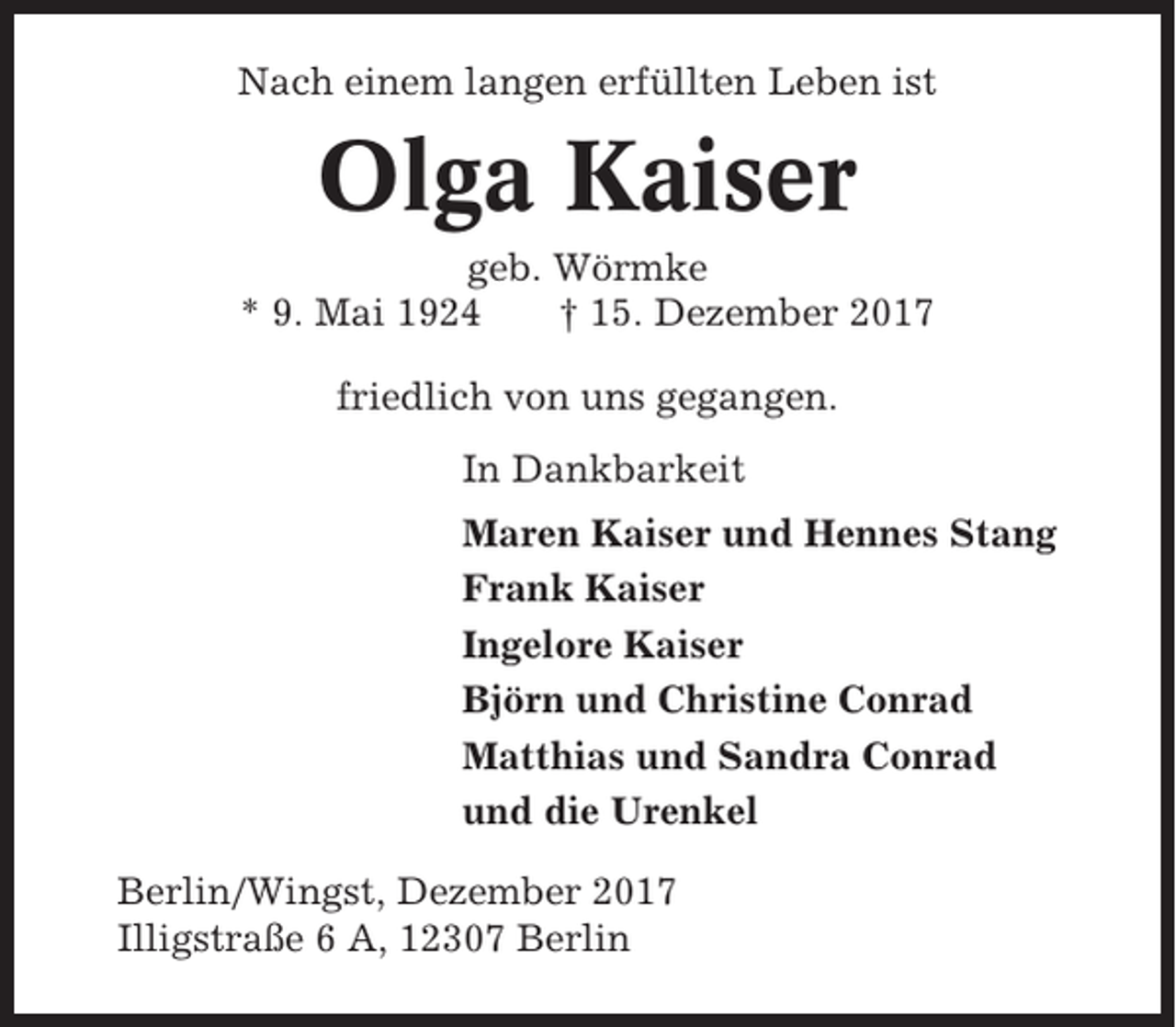 <p>Nach einem langen erfüllten Leben ist</p><p>Olga Kaiser<br />geb. Wörmke<br />* 9. Mai 1924<br />† 15. Dezember 2017<br />friedlich von uns gegangen.<br />In Dankbarkeit<br />Maren Kaiser und Hennes Stang<br />Frank Kaiser<br />Ingelore Kaiser<br />Björn und Christine Conrad<br />Matthias und Sandra Conrad<br />und die Urenkel<br />Berlin/Wingst, Dezember 2017<br />Illigstraße 6 A, 12307 Berlin</p>