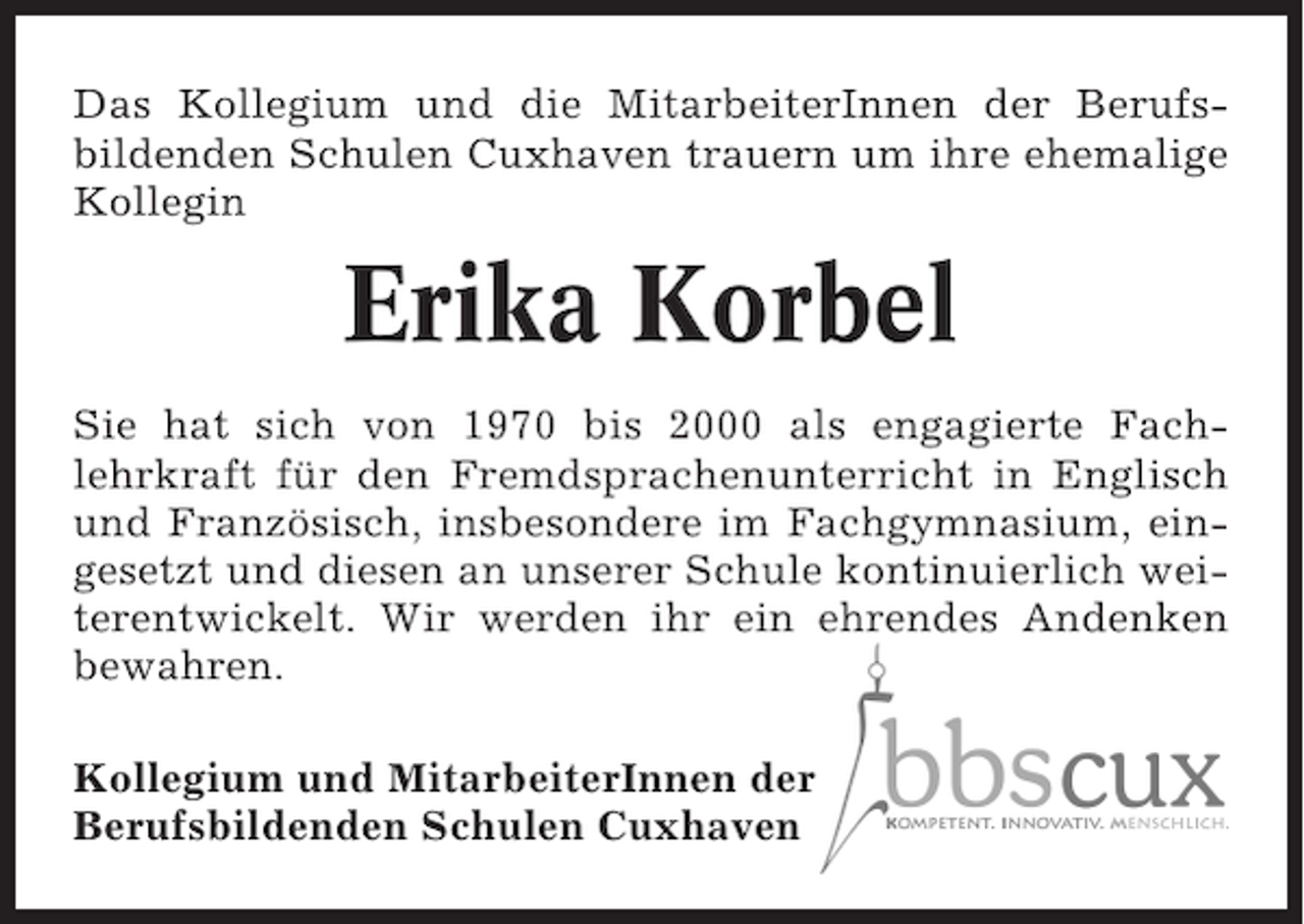 <p>Das Kollegium und die MitarbeiterInnen der Berufsbildenden Schulen Cuxhaven trauern um ihre ehemalige<br />Kollegin</p><p>Erika Korbel<br />Sie hat sich von 1970 bis 2000 als engagierte Fachlehrkraft für den Fremdsprachenunterricht in Englisch<br />und Französisch, insbesondere im Fachgymnasium, eingesetzt und diesen an unserer Schule kontinuierlich weiterentwickelt. Wir werden ihr ein ehrendes Andenken<br />bewahren.<br />Kollegium und MitarbeiterInnen der<br />Berufsbildenden Schulen Cuxhaven</p>
