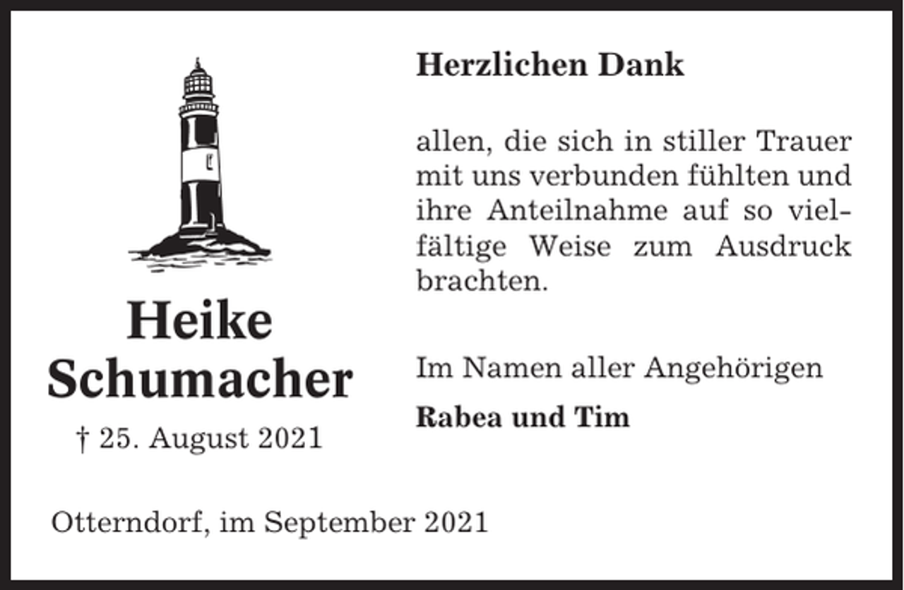 <p>Herzlichen Dank<br />allen, die sich in stiller Trauer<br />mit uns verbunden fühlten und<br />ihre Anteilnahme auf so vielfältige Weise zum Ausdruck<br />brachten.</p><p>Heike<br />Schumacher<br />† 25. August 2021</p><p>Im Namen aller Angehörigen<br />Rabea und Tim</p><p>Otterndorf, im September 2021</p>