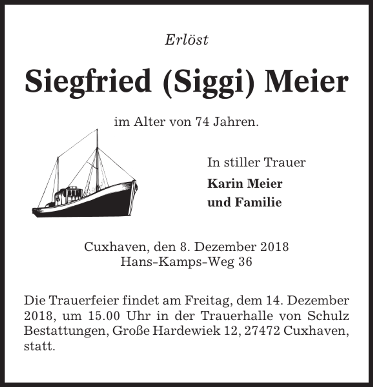 <p>Erlöst</p>
<p>Siegfried (Siggi) Meier<br />im Alter von 74 Jahren.<br />In stiller Trauer<br />Karin Meier<br />und Familie<br />Cuxhaven, den 8. Dezember 2018<br />Hans-Kamps-Weg 36<br />Die Trauerfeier findet am Freitag, dem 14. Dezember<br />2018, um 15.00 Uhr in der Trauerhalle von Schulz<br />Bestattungen, Große Hardewiek 12, 27472 Cuxhaven,<br />statt.</p>