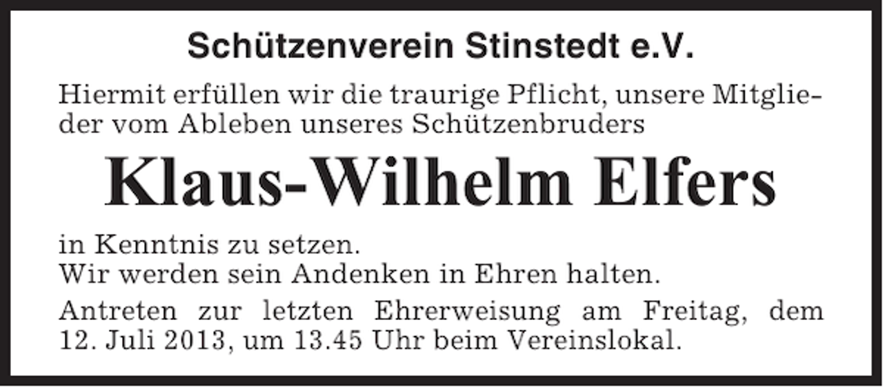 <p>Schützenverein Stinstedt e.V.<br />Hiermit erfüllen wir die traurige Pflicht, unsere Mitglieder vom Ableben unseres Schützenbruders</p><p>Klaus-Wilhelm Elfers<br />in Kenntnis zu setzen.<br />Wir werden sein Andenken in Ehren halten.<br />Antreten zur letzten Ehrerweisung am Freitag, dem<br />12. Juli 2013, um 13.45 Uhr beim Vereinslokal.</p>