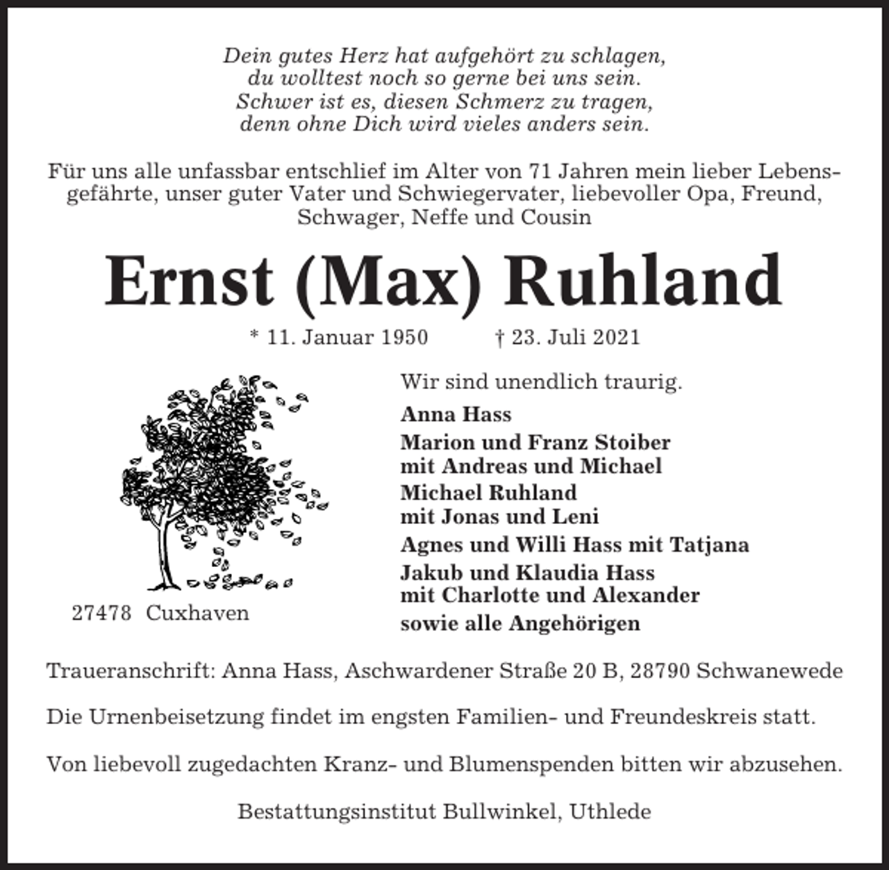 <p>Dein gutes Herz hat aufgehört zu schlagen,<br />du wolltest noch so gerne bei uns sein.<br />Schwer ist es, diesen Schmerz zu tragen,<br />denn ohne Dich wird vieles anders sein.<br />Für uns alle unfassbar entschlief im Alter von 71 Jahren mein lieber Lebensgefährte, unser guter Vater und Schwiegervater, liebevoller Opa, Freund,<br />Schwager, Neffe und Cousin</p><p>Ernst (Max) Ruhland<br />* 11. Januar 1950</p><p>27478 Cuxhaven</p><p>† 23. Juli 2021</p><p>Wir sind unendlich traurig.<br />Anna Hass<br />Marion und Franz Stoiber<br />mit Andreas und Michael<br />Michael Ruhland<br />mit Jonas und Leni<br />Agnes und Willi Hass mit Tatjana<br />Jakub und Klaudia Hass<br />mit Charlotte und Alexander<br />sowie alle Angehörigen</p><p>Traueranschrift: Anna Hass, Aschwardener Straße 20 B, 28790 Schwanewede<br />Die Urnenbeisetzung findet im engsten Familien- und Freundeskreis statt.<br />Von liebevoll zugedachten Kranz- und Blumenspenden bitten wir abzusehen.<br />Bestattungsinstitut Bullwinkel, Uthlede</p>