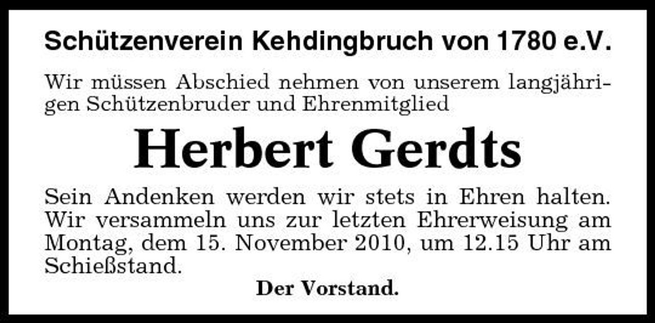 <p>Schützenverein Kehdingbruch von 1780 e.V.<br />Wir müssen Abschied nehmen von unserem langjährigen Schützenbruder und Ehrenmitglied</p><p>Herbert Gerdts<br />Sein Andenken werden wir stets in Ehren halten. Wir versammeln uns zur letzten Ehrerweisung am Montag, dem 15. November 2010, um 12.15 Uhr am Schießstand.<br />Der Vorstand.</p>
