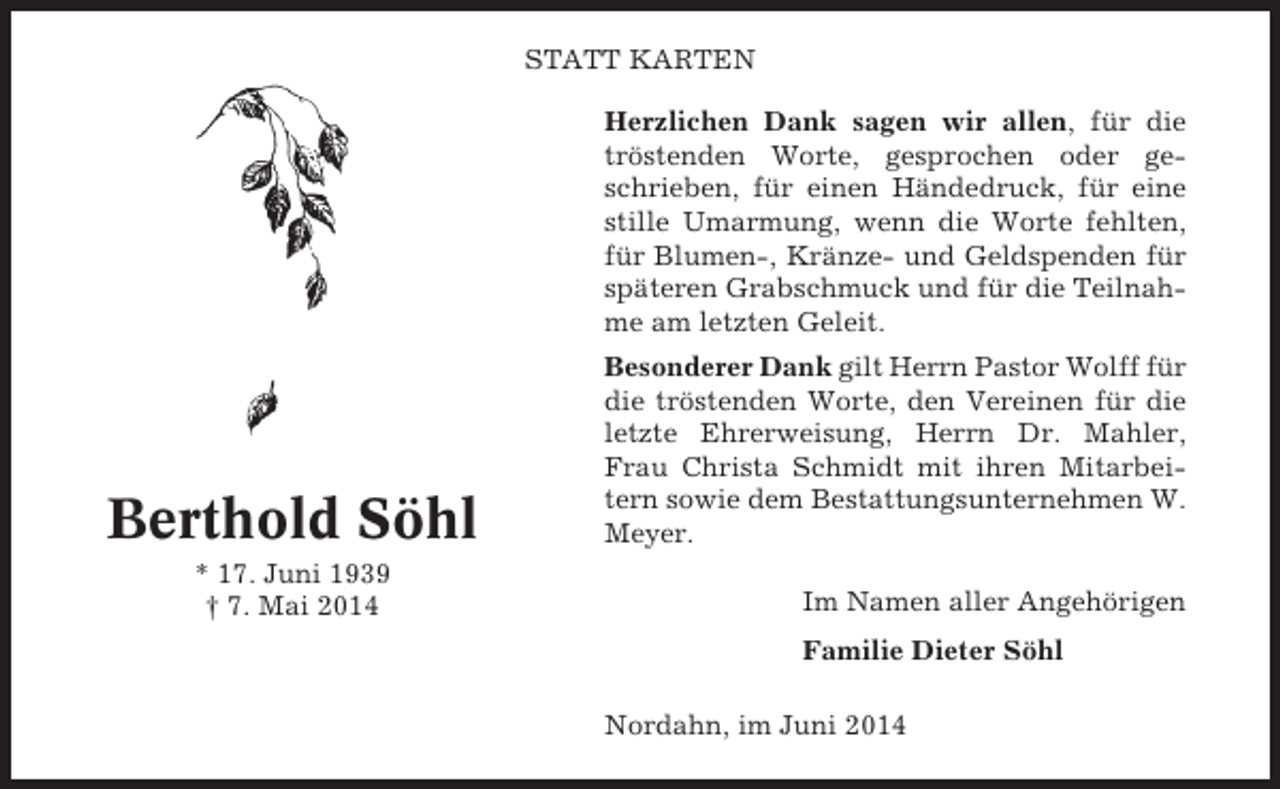<p>STATT KARTEN<br />Herzlichen Dank sagen wir allen, für die<br />tröstenden Worte, gesprochen oder geschrieben, für einen Händedruck, für eine<br />stille Umarmung, wenn die Worte fehlten,<br />für Blumen-, Kränze- und Geldspenden für<br />späteren Grabschmuck und für die Teilnahme am letzten Geleit.</p><p>Berthold Söhl<br />* 17. Juni 1939<br />† 7. Mai 2014</p><p>Besonderer Dank gilt Herrn Pastor Wolff für<br />die tröstenden Worte, den Vereinen für die<br />letzte Ehrerweisung, Herrn Dr. Mahler,<br />Frau Christa Schmidt mit ihren Mitarbeitern sowie dem Bestattungsunternehmen W.<br />Meyer.<br />Im Namen aller Angehörigen<br />Familie Dieter Söhl<br />Nordahn, im Juni 2014</p>