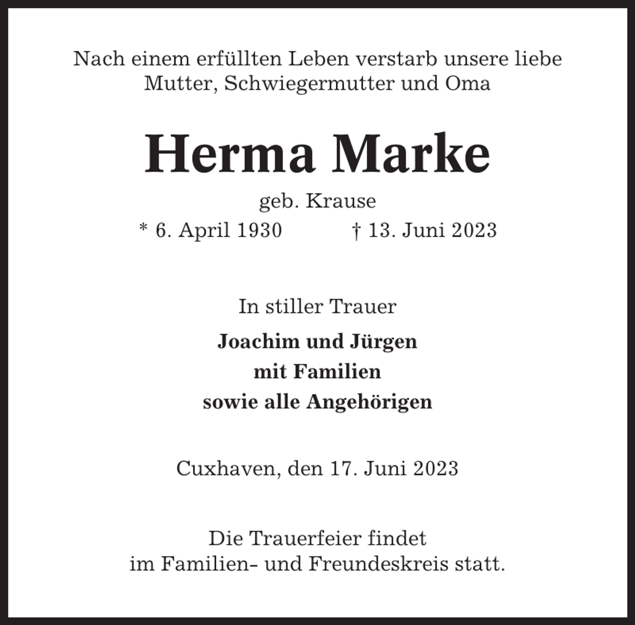 <p>Nach einem erfüllten Leben verstarb unsere liebe<br />Mutter, Schwiegermutter und Oma</p><p>Herma Marke<br />geb. Krause<br />* 6. April 1930<br />† 13. Juni 2023</p><p>In stiller Trauer<br />Joachim und Jürgen<br />mit Familien<br />sowie alle Angehörigen<br />Cuxhaven, den 17. Juni 2023<br />Die Trauerfeier findet<br />im Familien- und Freundeskreis statt.</p>