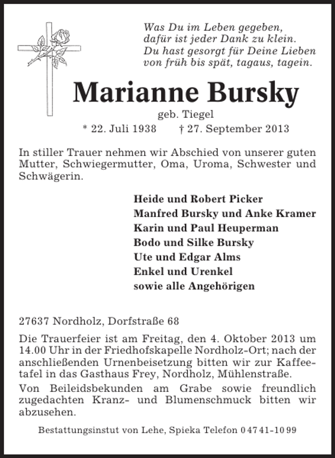 <p>Was Du im Leben gegeben,<br />dafür ist jeder Dank zu klein.<br />Du hast gesorgt für Deine Lieben<br />von früh bis spät, tagaus, tagein.</p><p>Marianne Bursky<br />* 22. Juli 1938</p><p>geb. Tiegel<br />† 27. September 2013</p><p>In stiller Trauer nehmen wir Abschied von unserer guten<br />Mutter, Schwiegermutter, Oma, Uroma, Schwester und<br />Schwägerin.<br />Heide und Robert Picker<br />Manfred Bursky und Anke Kramer<br />Karin und Paul Heuperman<br />Bodo und Silke Bursky<br />Ute und Edgar Alms<br />Enkel und Urenkel<br />sowie alle Angehörigen<br />27637 Nordholz, Dorfstraße 68<br />Die Trauerfeier ist am Freitag, den 4. Oktober 2013 um<br />14.00 Uhr in der Friedhofskapelle Nordholz-Ort; nach der<br />anschließenden Urnenbeisetzung bitten wir zur Kaffeetafel in das Gasthaus Frey, Nordholz, Mühlenstraße.<br />Von Beileidsbekunden am Grabe sowie freundlich<br />zugedachten Kranz- und Blumenschmuck bitten wir<br />abzusehen.<br />Bestattungsinstut von Lehe, Spieka Telefon 0 47 41-10 99</p>