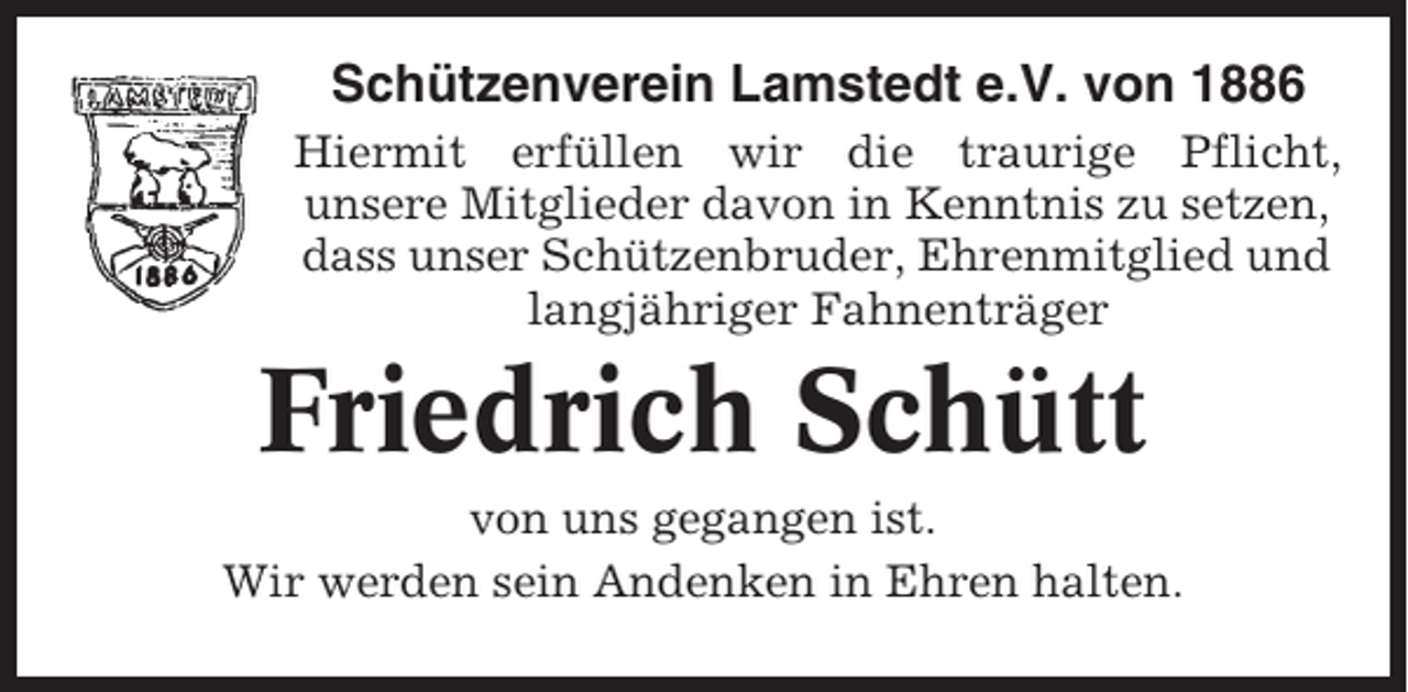 <p>Schützenverein Lamstedt e.V. von 1886<br />Hiermit erfüllen wir die traurige Pflicht,<br />unsere Mitglieder davon in Kenntnis zu setzen,<br />dass unser Schützenbruder, Ehrenmitglied und<br />langjähriger Fahnenträger</p><p>Friedrich Schütt<br />von uns gegangen ist.<br />Wir werden sein Andenken in Ehren halten.</p>