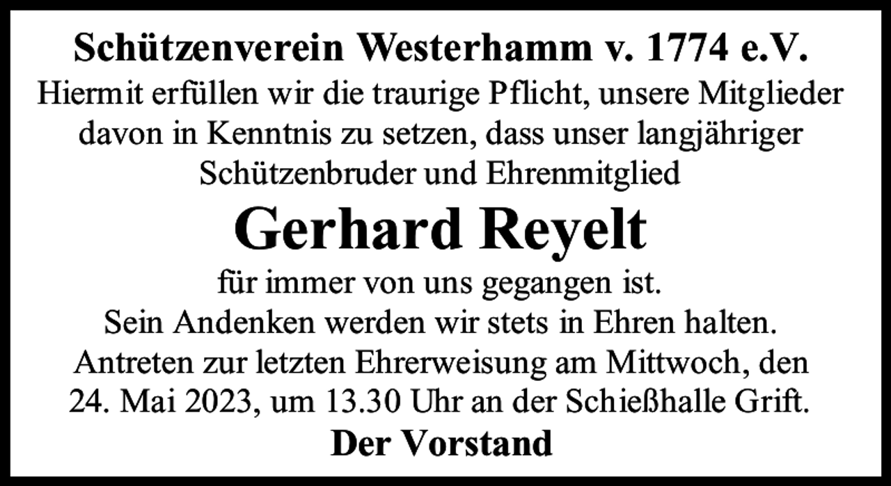 <p>Schützenverein Westerhamm v. 1774 e.V.</p><p>Hiermit erfüllen wir die traurige Pflicht, unsere Mitglieder<br />davon in Kenntnis zu setzen, dass unser langjähriger<br />Schützenbruder und Ehrenmitglied</p><p>Gerhard Reyelt</p><p>für immer von uns gegangen ist.<br />Sein Andenken werden wir stets in Ehren halten.<br />Antreten zur letzten Ehrerweisung am Mittwoch, den<br />24. Mai 2023, um 13.30 Uhr an der Schießhalle Grift.</p><p>Der Vorstand</p>