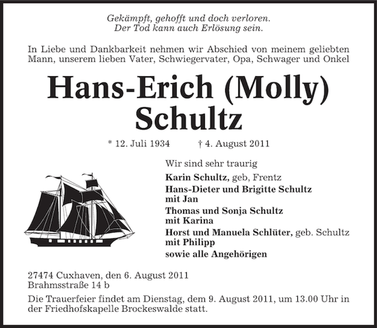 <p>Gekämpft, gehofft und doch verloren.<br />Der Tod kann auch Erlösung sein.<br />In Liebe und Dankbarkeit nehmen wir Abschied von meinem geliebten<br />Mann, unserem lieben Vater, Schwiegervater, Opa, Schwager und Onkel</p>
<p>Hans-Erich (Molly)<br />Schultz<br />* 12. Juli 1934</p>
<p>† 4. August 2011</p>
<p>Wir sind sehr traurig<br />Karin Schultz, geb, Frentz<br />Hans-Dieter und Brigitte Schultz<br />mit Jan<br />Thomas und Sonja Schultz<br />mit Karina<br />Horst und Manuela Schlüter, geb. Schultz<br />mit Philipp<br />sowie alle Angehörigen<br />27474 Cuxhaven, den 6. August 2011<br />Brahmsstraße 14 b<br />Die Trauerfeier findet am Dienstag, dem 9. August 2011, um 13.00 Uhr in<br />der Friedhofskapelle Brockeswalde statt.</p>