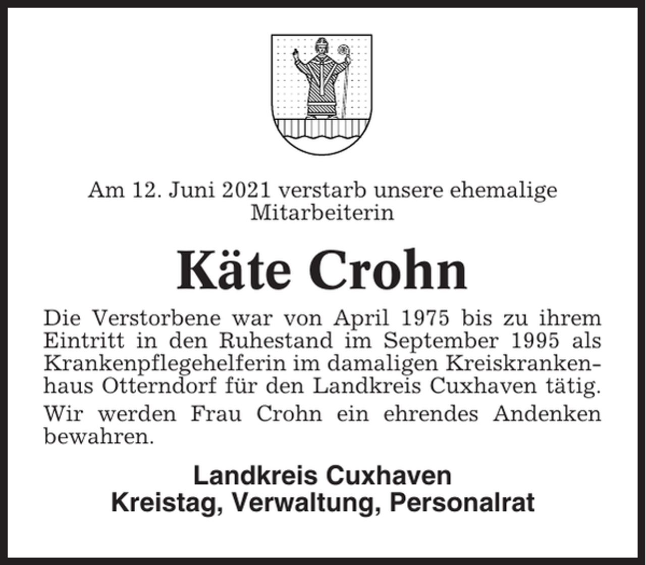 <p>Am 12. Juni 2021 verstarb unsere ehemalige<br />Mitarbeiterin</p><p>Käte Crohn<br />Die Verstorbene war von April 1975 bis zu ihrem<br />Eintritt in den Ruhestand im September 1995 als<br />Krankenpflegehelferin im damaligen Kreiskrankenhaus Otterndorf für den Landkreis Cuxhaven tätig.<br />Wir werden Frau Crohn ein ehrendes Andenken<br />bewahren.</p><p>Landkreis Cuxhaven<br />Kreistag, Verwaltung, Personalrat</p>