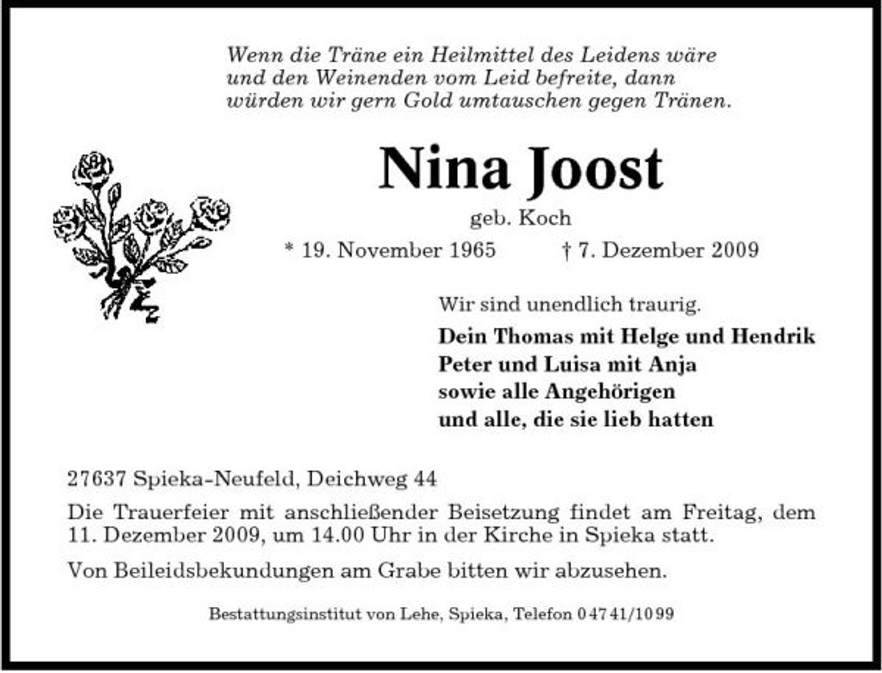 <p>Wenn die Träne ein Heilmittel des Leidens wäre und den Weinenden vom Leid befreite, dann würden wir gern Gold umtauschen gegen Tränen.</p><p>Nina Joost<br />geb. Koch * 19. November 1965 † 7. Dezember 2009<br />Wir sind unendlich traurig.</p><p>Dein Thomas mit Helge und Hendrik Peter und Luisa mit Anja sowie alle Angehörigen und alle, die sie lieb hatten 27637 Spieka-Neufeld, Deichweg 44 Die Trauerfeier mit anschließender Beisetzung findet am Freitag, dem 11. Dezember 2009, um 14.00 Uhr in der Kirche in Spieka statt. Von Beileidsbekundungen am Grabe bitten wir abzusehen.<br />Bestattungsinstitut von Lehe, Spieka, Telefon 0 47 41/10 99</p>