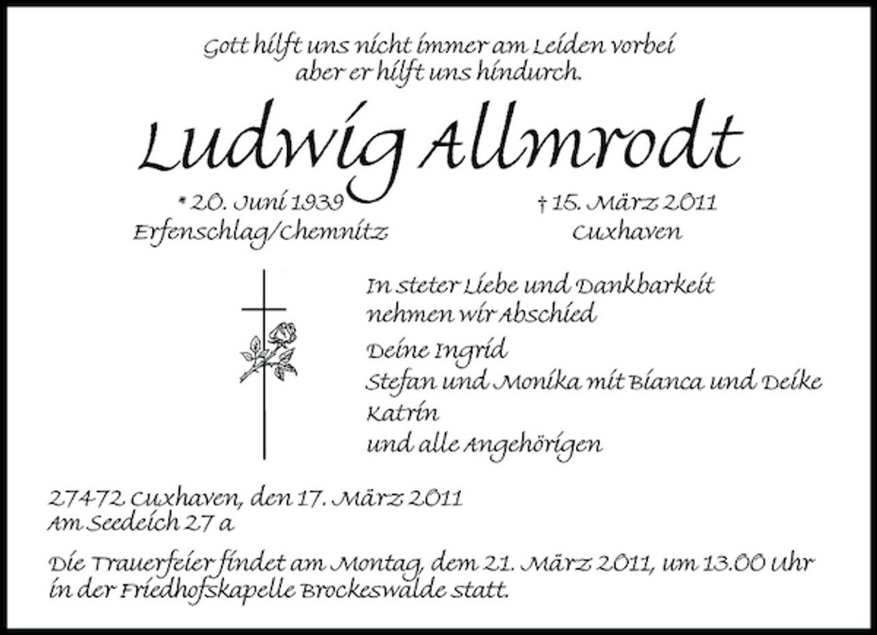 <p>Gott hilft uns nicht immer am Leiden vorbei aber er hilft uns hindurch.</p><p>* 20. Juni 1939 Erfenschlag/Chemnitz</p><p>Ludwig Allmrodt<br />† 15. März 2011 Cuxhaven In steter Liebe und Dankbarkeit nehmen wir Abschied Deine Ingrid Katrin Stefan und Monika mit Bianca und Deike und alle Angehörigen</p><p>27472 Cuxhaven, den 17. März 2011 Am Seedeich 27 a Die Trauerfeier findet am Montag, dem 21. März 2011, um 13.00 Uhr in der Friedhofskapelle Brockeswalde statt.</p>