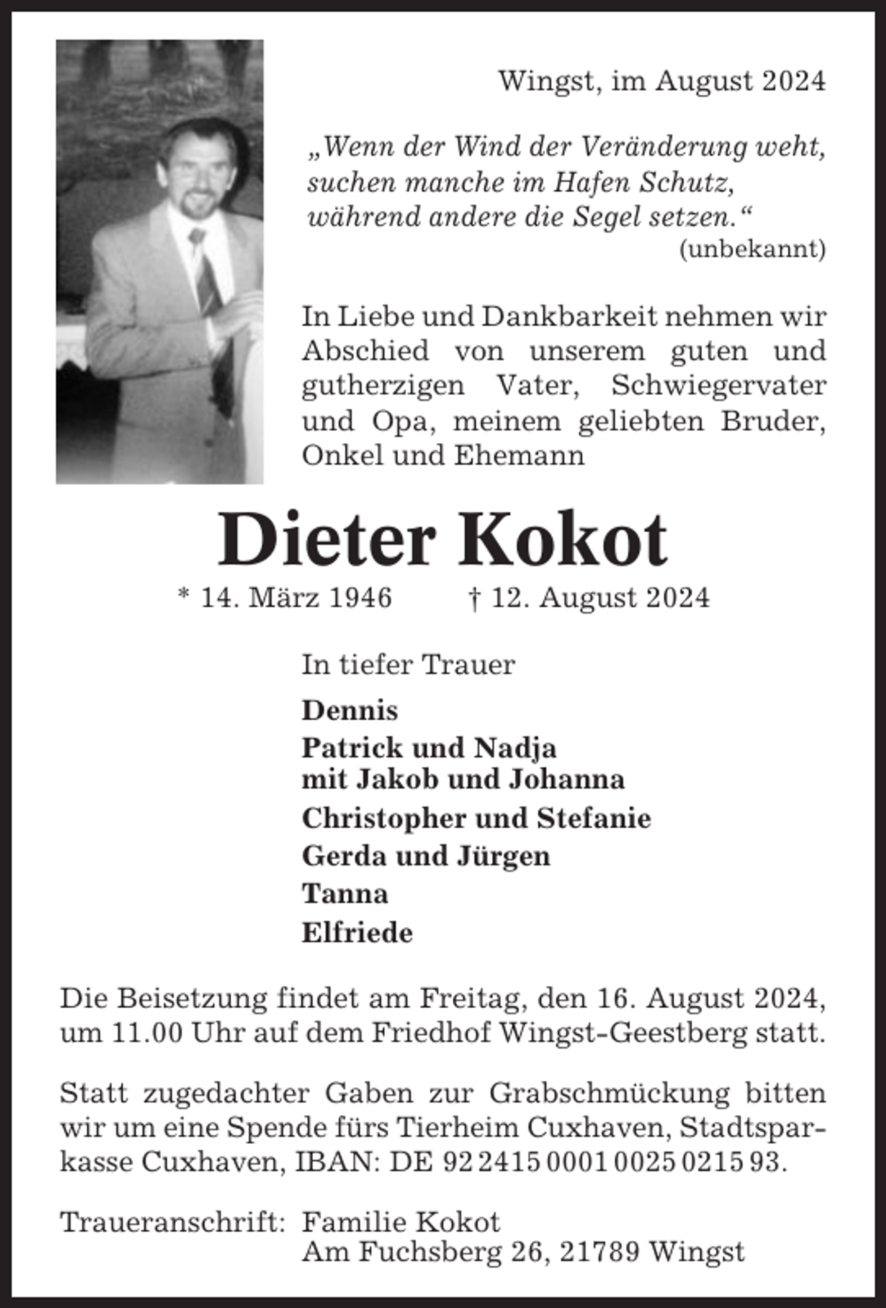 <p>Wingst, im August 2024<br />„Wenn der Wind der Veränderung weht,<br />suchen manche im Hafen Schutz,<br />während andere die Segel setzen.“<br />(unbekannt)</p><p>In Liebe und Dankbarkeit nehmen wir<br />Abschied von unserem guten und<br />gutherzigen Vater, Schwiegervater<br />und Opa, meinem geliebten Bruder,<br />Onkel und Ehemann</p><p>Dieter Kokot<br />* 14. März 1946</p><p>† 12. August 2024</p><p>In tiefer Trauer<br />Dennis<br />Patrick und Nadja<br />mit Jakob und Johanna<br />Christopher und Stefanie<br />Gerda und Jürgen<br />Tanna<br />Elfriede<br />Die Beisetzung findet am Freitag, den 16. August 2024,<br />um 11.00 Uhr auf dem Friedhof Wingst-Geestberg statt.<br />Statt zugedachter Gaben zur Grabschmückung bitten<br />wir um eine Spende fürs Tierheim Cuxhaven, Stadtsparkasse Cuxhaven, IBAN: DE 9415 0001 0025 0215 93.<br />Traueranschrift: Familie Kokot<br />Am Fuchsberg 26, 21789 Wingst</p>