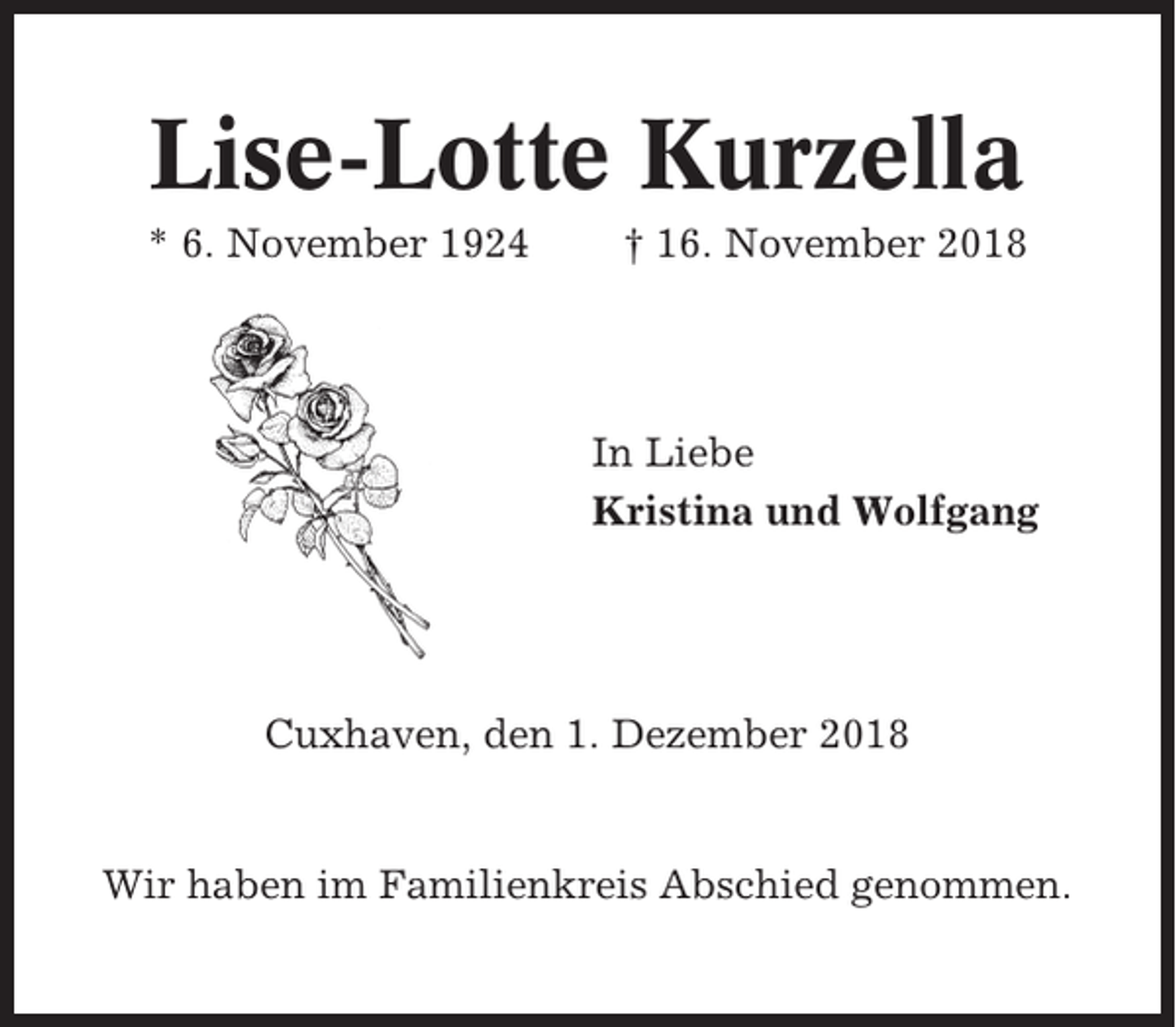 <p>Lise-Lotte Kurzella<br />* 6. November 1924</p><p>† 16. November 2018</p><p>In Liebe<br />Kristina und Wolfgang</p><p>Cuxhaven, den 1. Dezember 2018</p><p>Wir haben im Familienkreis Abschied genommen.</p>