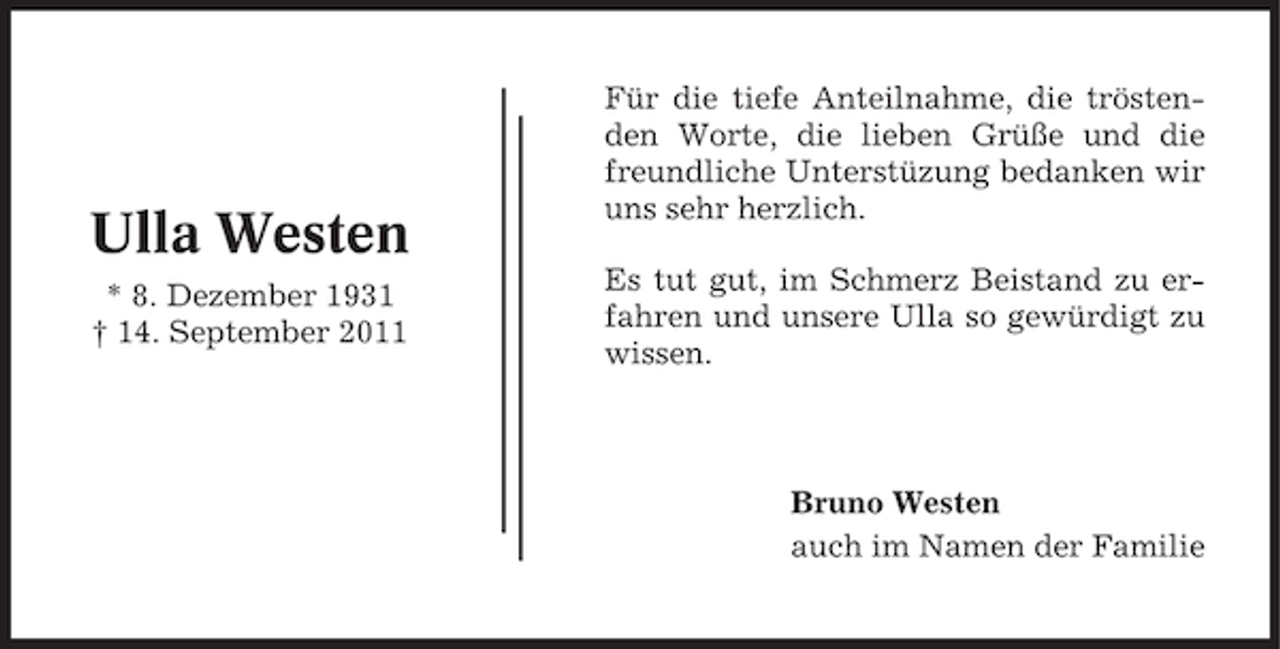<p>Ulla Westen<br />* 8. Dezember 1931<br />† 14. September 2011</p><p>Für die tiefe Anteilnahme, die tröstenden Worte, die lieben Grüße und die<br />freundliche Unterstüzung bedanken wir<br />uns sehr herzlich.<br />Es tut gut, im Schmerz Beistand zu erfahren und unsere Ulla so gewürdigt zu<br />wissen.</p><p>Bruno Westen<br />auch im Namen der Familie</p>