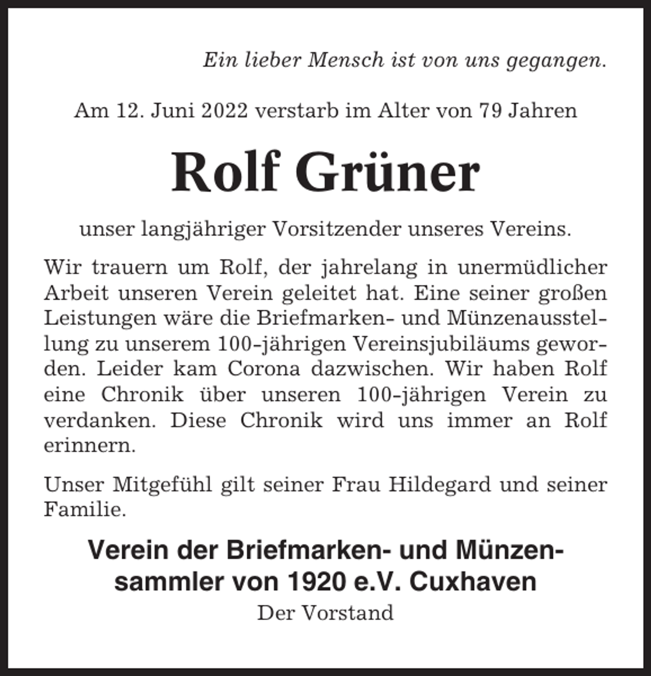 <p>Ein lieber Mensch ist von uns gegangen.<br />Am 12. Juni 2022 verstarb im Alter von 79 Jahren</p><p>Rolf Grüner<br />unser langjähriger Vorsitzender unseres Vereins.<br />Wir trauern um Rolf, der jahrelang in unermüdlicher<br />Arbeit unseren Verein geleitet hat. Eine seiner großen<br />Leistungen wäre die Briefmarken- und Münzenausstellung zu unserem 100-jährigen Vereinsjubiläums geworden. Leider kam Corona dazwischen. Wir haben Rolf<br />eine Chronik über unseren 100-jährigen Verein zu<br />verdanken. Diese Chronik wird uns immer an Rolf<br />erinnern.<br />Unser Mitgefühl gilt seiner Frau Hildegard und seiner<br />Familie.</p><p>Verein der Briefmarken- und Münzensammler von 1920 e.V. Cuxhaven<br />Der Vorstand</p>