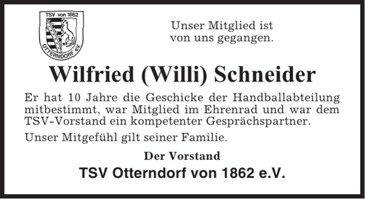 <p>Unser Mitglied ist<br />von uns gegangen.</p><p>Wilfried (Willi) Schneider<br />Er hat 10 Jahre die Geschicke der Handballabteilung<br />mitbestimmt, war Mitglied im Ehrenrad und war dem<br />TSV-Vorstand ein kompetenter Gesprächspartner.<br />Unser Mitgefühl gilt seiner Familie.<br />Der Vorstand</p><p>TSV Otterndorf von 1862 e.V.</p>
