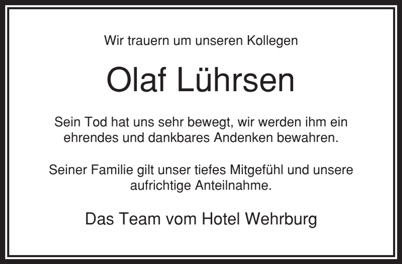 <p>Wir trauern um unseren Kollegen</p><p>Olaf Lührsen<br />Sein Tod hat uns sehr bewegt, wir werden ihm ein<br />ehrendes und dankbares Andenken bewahren.<br />Seiner Familie gilt unser tiefes Mitgefühl und unsere<br />aufrichtige Anteilnahme.</p><p>Das Team vom Hotel Wehrburg</p>