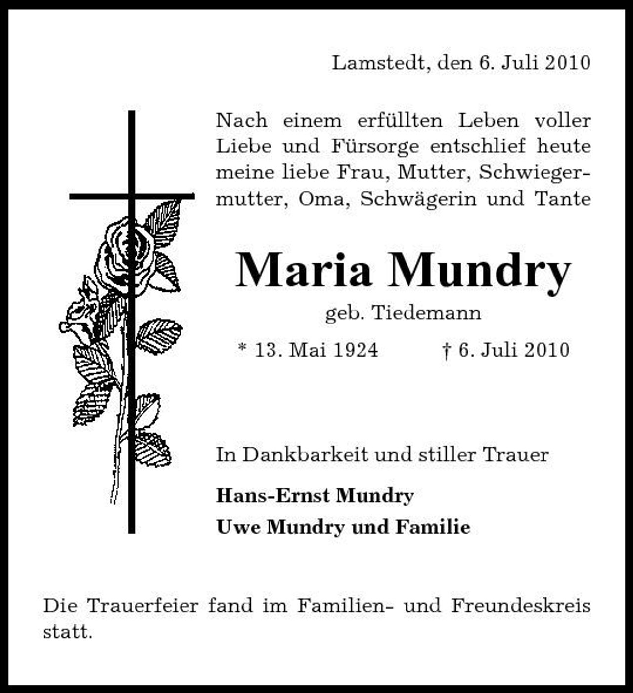 <p>Lamstedt, den 6. Juli 2010 Nach einem erfüllten Leben voller Liebe und Fürsorge entschlief heute meine liebe Frau, Mutter, Schwiegermutter, Oma, Schwägerin und Tante</p><p>Maria Mundry<br />geb. Tiedemann * 13. Mai 1924 † 6. Juli 2010</p><p>In Dankbarkeit und stiller Trauer Hans-Ernst Mundry Uwe Mundry und Familie</p><p>Die Trauerfeier fand im Familien- und Freundeskreis statt.</p>
