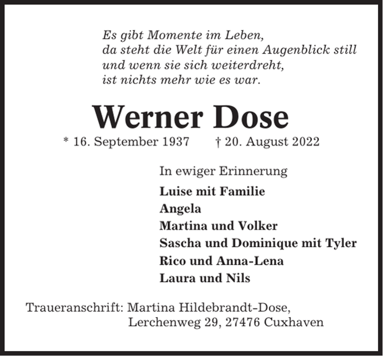 <p>Es gibt Momente im Leben,<br />da steht die Welt für einen Augenblick still<br />und wenn sie sich weiterdreht,<br />ist nichts mehr wie es war.</p><p>Werner Dose<br />* 16. September 1937</p><p>† 20. August 2022</p><p>In ewiger Erinnerung<br />Luise mit Familie<br />Angela<br />Martina und Volker<br />Sascha und Dominique mit Tyler<br />Rico und Anna-Lena<br />Laura und Nils<br />Traueranschrift: Martina Hildebrandt-Dose,<br />Lerchenweg 29, 27476 Cuxhaven</p>