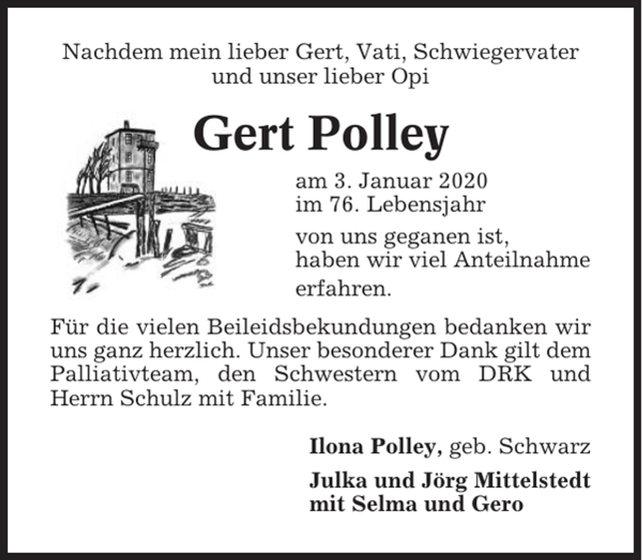 <p>Nachdem mein lieber Gert, Vati, Schwiegervater<br />und unser lieber Opi</p><p>Gert Polley<br />am 3. Januar 2020<br />im 76. Lebensjahr<br />von uns geganen ist,<br />haben wir viel Anteilnahme<br />erfahren.<br />Für die vielen Beileidsbekundungen bedanken wir<br />uns ganz herzlich. Unser besonderer Dank gilt dem<br />Palliativteam, den Schwestern vom DRK und<br />Herrn Schulz mit Familie.<br />Ilona Polley, geb. Schwarz<br />Julka und Jörg Mittelstedt<br />mit Selma und Gero</p>
