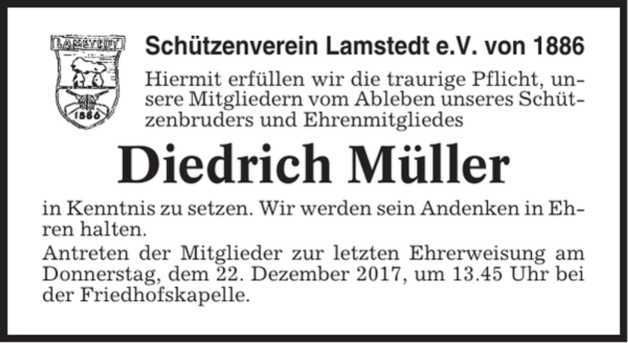 <p>Schützenverein Lamstedt e.V. von 1886<br />Hiermit erfüllen wir die traurige Pflicht, unsere Mitgliedern vom Ableben unseres Schützenbruders und Ehrenmitgliedes</p><p>Diedrich Müller<br />in Kenntnis zu setzen. Wir werden sein Andenken in Ehren halten.<br />Antreten der Mitglieder zur letzten Ehrerweisung am<br />Donnerstag, dem 22. Dezember 2017, um 13.45 Uhr bei<br />der Friedhofskapelle.</p>
