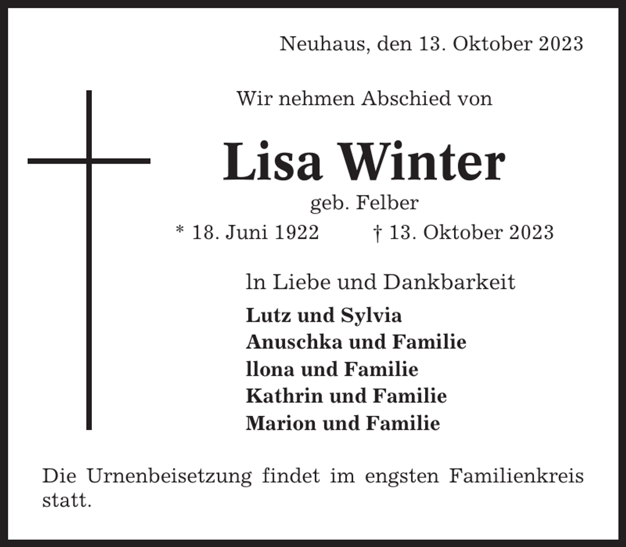 <p>Neuhaus, den 13. Oktober 2023<br />Wir nehmen Abschied von</p><p>Lisa Winter<br />geb. Felber<br />* 18. Juni 1922<br />† 13. Oktober 2023</p><p>ln Liebe und Dankbarkeit<br />Lutz und Sylvia<br />Anuschka und Familie<br />llona und Familie<br />Kathrin und Familie<br />Marion und Familie<br />Die Urnenbeisetzung findet im engsten Familienkreis<br />statt.</p>