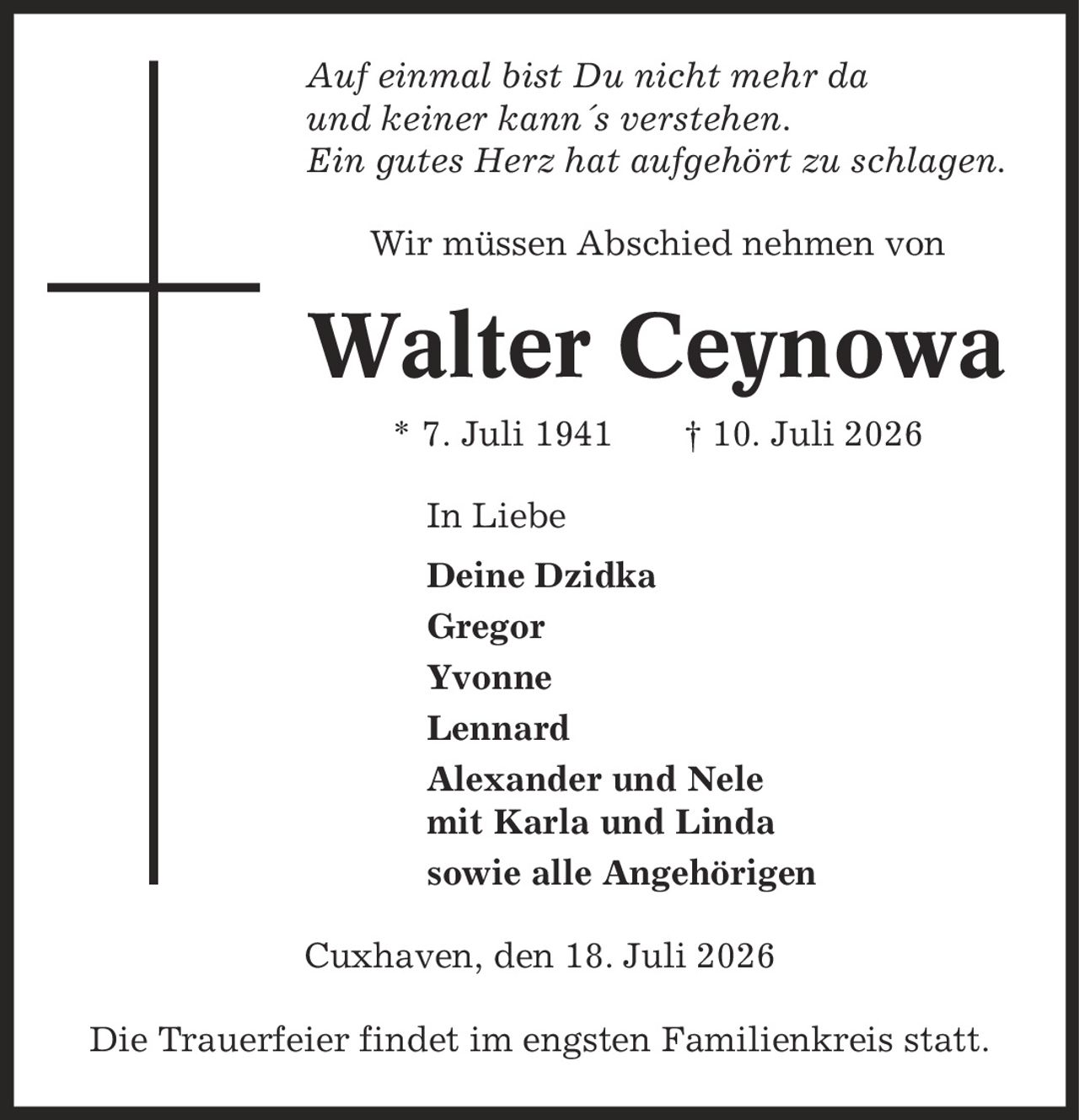Auf einmal bist Du nicht mehr da und keiner kann´s verstehen. Ein gutes Herz hat aufgehört zu schlagen. Wir müssen Abschied nehmen von Walter Ceynowa * 7. Juli 1941 | 10. Juli 2026 In Liebe Deine Dzidka Gregor Yvonne Lennard Alexander und Nele mit Karla und Linda sowie alle Angehörigen Cuxhaven, den 18. Juli 2026 Die Trauerfeier findet im engsten Familienkreis statt.