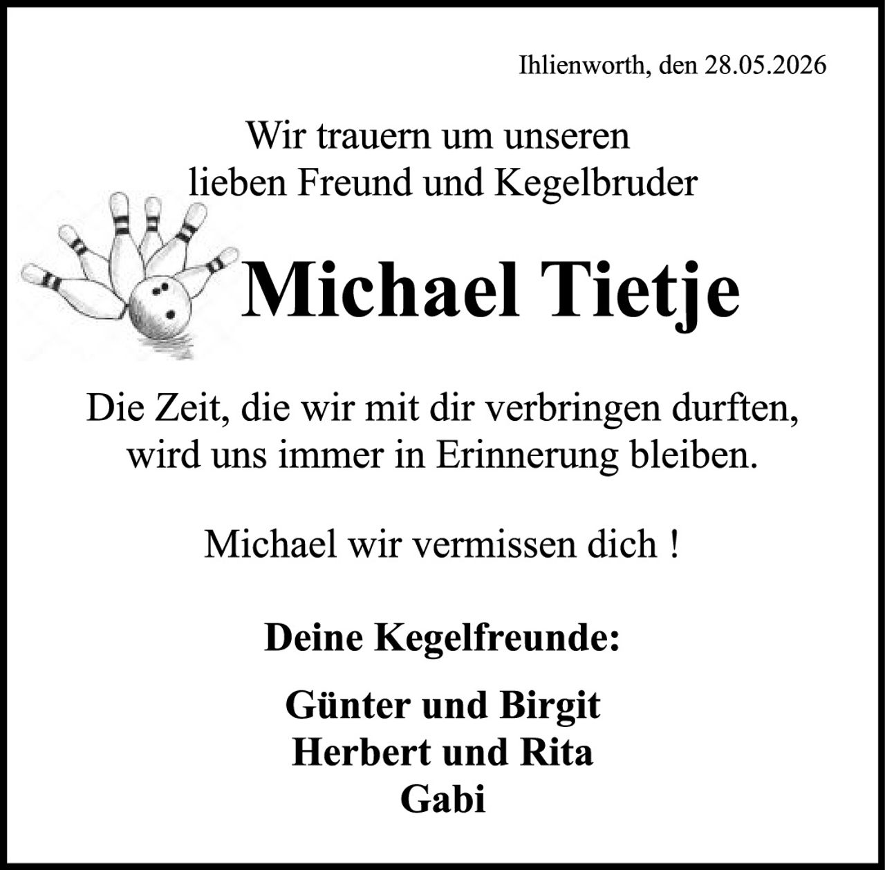 <p>Ihlienworth, den 28.05.2026</p>

<p>Wir trauern um unseren<br/>lieben Freund und Kegelbruder</p>

<p><strong>Michael Tietje</strong></p>

<p>Die Zeit, die wir mit dir verbringen durften,<br/>wird uns immer in Erinnerung bleiben.</p>

<p>Michael wir vermissen dich !</p>

<p><strong>Deine Kegelfreunde:</strong></p>

<p>Günter und Birgit<br/>Herbert und Rita<br/>Gabi</p>