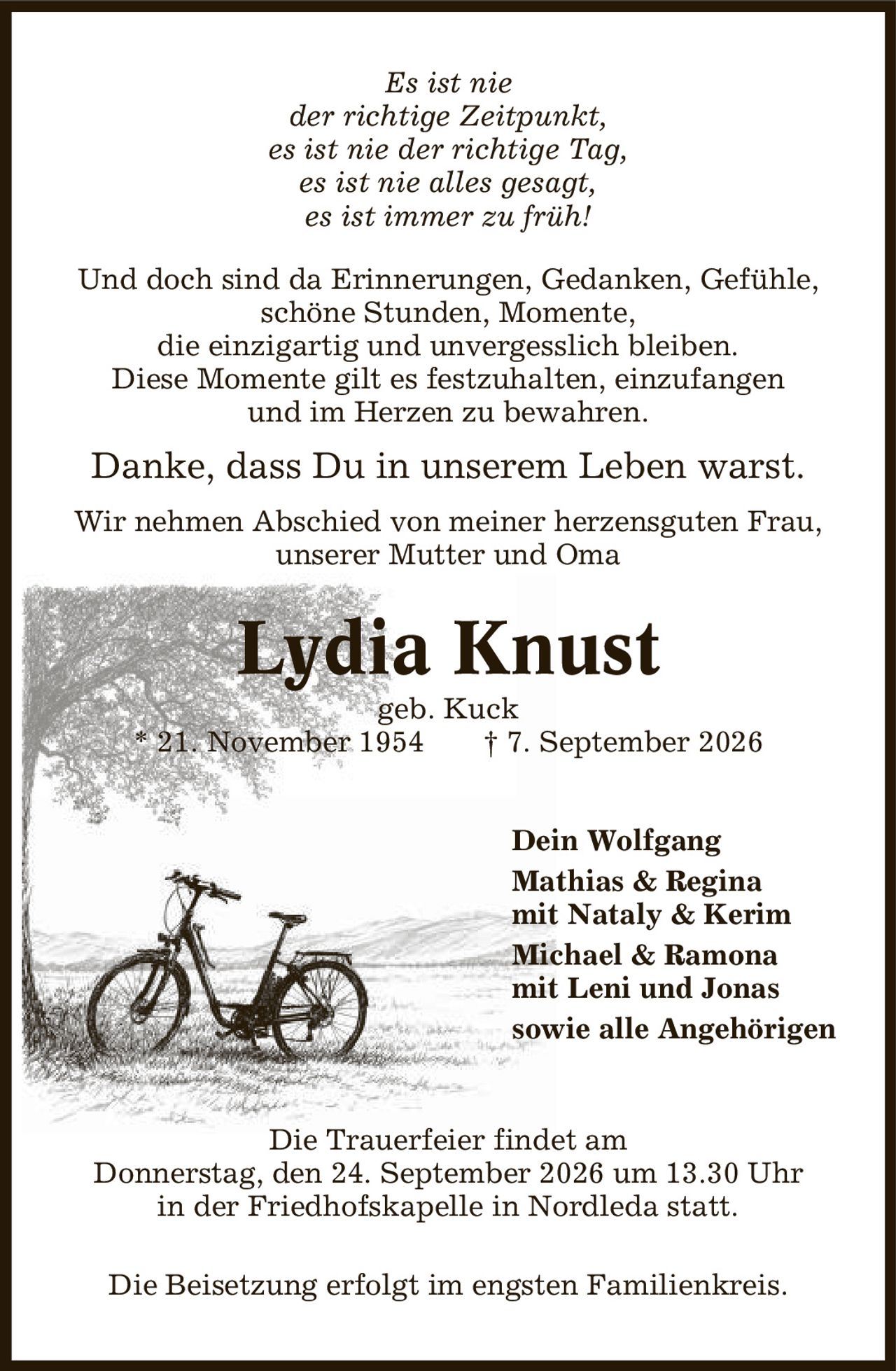 Es ist nie der richtige Zeitpunkt, es ist nie der richtige Tag, es ist nie alles gesagt, es ist immer zu früh! Und doch sind da Erinnerungen, Gedanken, Gefühle, schöne Stunden, Momente, die einzigartig und unvergesslich bleiben. Diese Momente gilt es festzuhalten, einzufangen und im Herzen zu bewahren. Danke, dass Du in unserem Leben warst. Wir nehmen Abschied von meiner herzensguten Frau, unserer Mutter und Oma Lydia Knust geb. Kuck * 21. November 1954 | 7. September 2026 Dein Wolfgang Mathias & Regina mit Nataly & Kerim Michael & Ramona mit Leni und Jonas sowie alle Angehörigen Die Trauerfeier findet am Donnerstag, den 24. September 2026 um 13.30 Uhr in der Friedhofskapelle in Nordleda statt. Die Beisetzung erfolgt im engsten Familienkreis.
