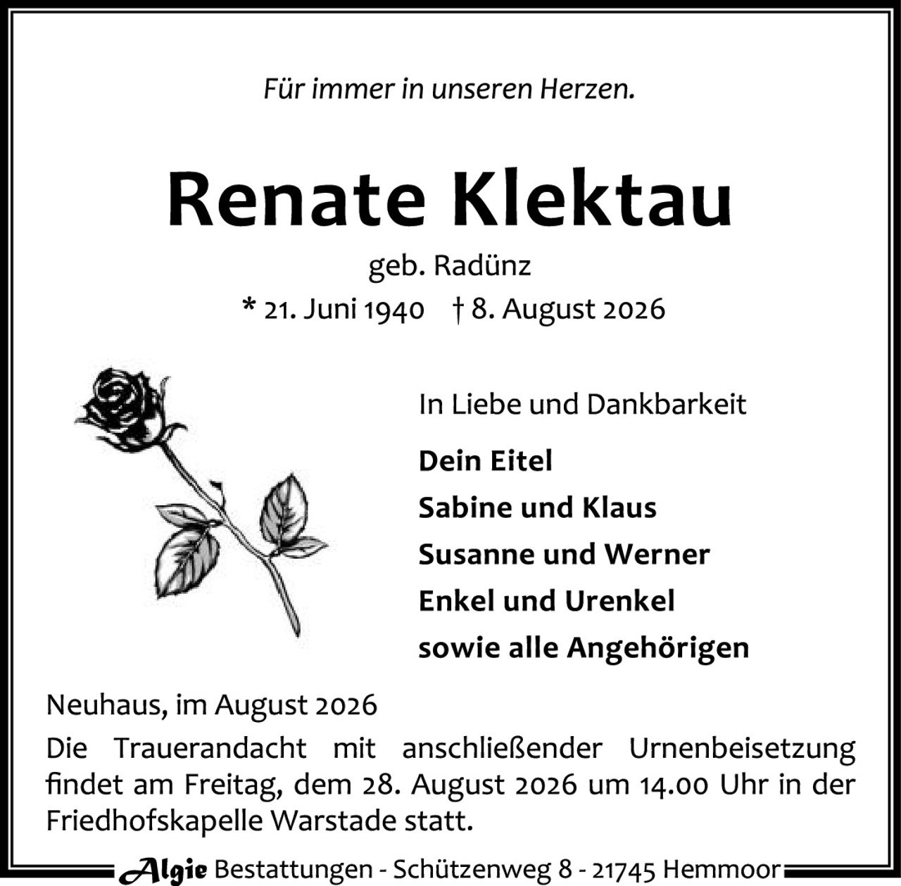 <p><i>Für immer in unseren Herzen.</i></p>

<p><strong>Renate Klektau</strong><br/>
geb. Radünz<br/>
* 21. Juni 1940 † 8. August 2026</p>

<p>In Liebe und Dankbarkeit</p>

<p><strong>Dein Eitel<br/>
Sabine und Klaus<br/>
Susanne und Werner<br/>
Enkel und Urenkel<br/>
sowie alle Angehörigen</strong></p>

<p>Neuhaus, im August 2026<br/>
Die Trauerandacht mit anschließender Urnenbeisetzung findet am Freitag, dem 28. August 2026 um 14.00 Uhr in der Friedhofskapelle Warstade statt.</p>

<p><i>Algie Bestattungen - Schützenweg 8 - 21745 Hemmoor</i></p>