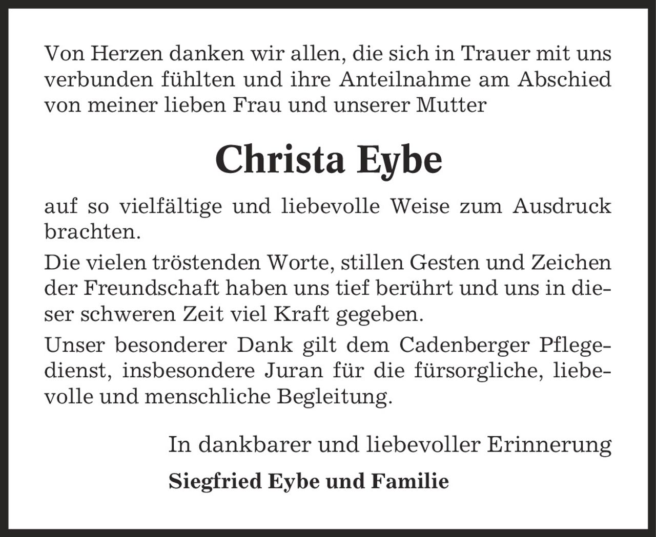 Von Herzen danken wir allen, die sich in Trauer mit uns verbunden fühlten und ihre Anteilnahme am Abschied von meiner lieben Frau und unserer Mutter Christa Eybe auf so vielfältige und liebevolle Weise zum Ausdruck brachten. Die vielen tröstenden Worte, stillen Gesten und Zeichen der Freundschaft haben uns tief berührt und uns in dieser schweren Zeit viel Kraft gegeben. Unser besonderer Dank gilt dem Cadenberger Pflegedienst, insbesondere Juran für die fürsorgliche, liebevolle und menschliche Begleitung. In dankbarer und liebevoller Erinnerung Siegfried Eybe und Familie