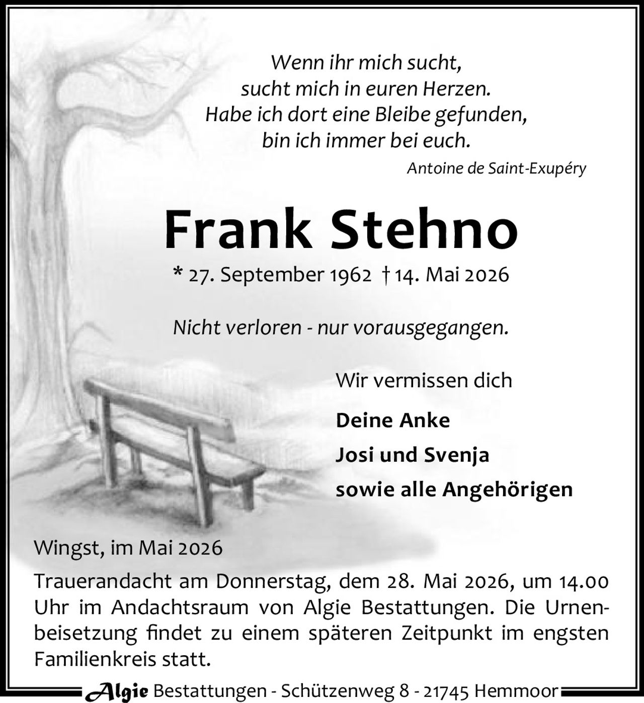 <p>Wenn ihr mich sucht,<br>sucht mich in euren Herzen.<br>Habe ich dort eine Bleibe gefunden,<br>bin ich immer bei euch.<br><i>Antoine de Saint-Exupéry</i></p><p><strong>Frank Stehno</strong><br>* 27. September 1962 † 14. Mai 2026</p><p>Nicht verloren - nur vorausgegangen.</p><p>Wir vermissen dich<br>Deine Anke<br>Josi und Svenja<br>sowie alle Angehörigen</p><p>Wingst, im Mai 2026<br>Trauerandacht am Donnerstag, dem 28. Mai 2026, um 14.00 Uhr im Andachtsraum von Algie Bestattungen. Die Urnenbeisetzung findet zu einem späteren Zeitpunkt im engsten Familienkreis statt.</p><p>Algie Bestattungen - Schützenweg 8 - 21745 Hemmoor</p>