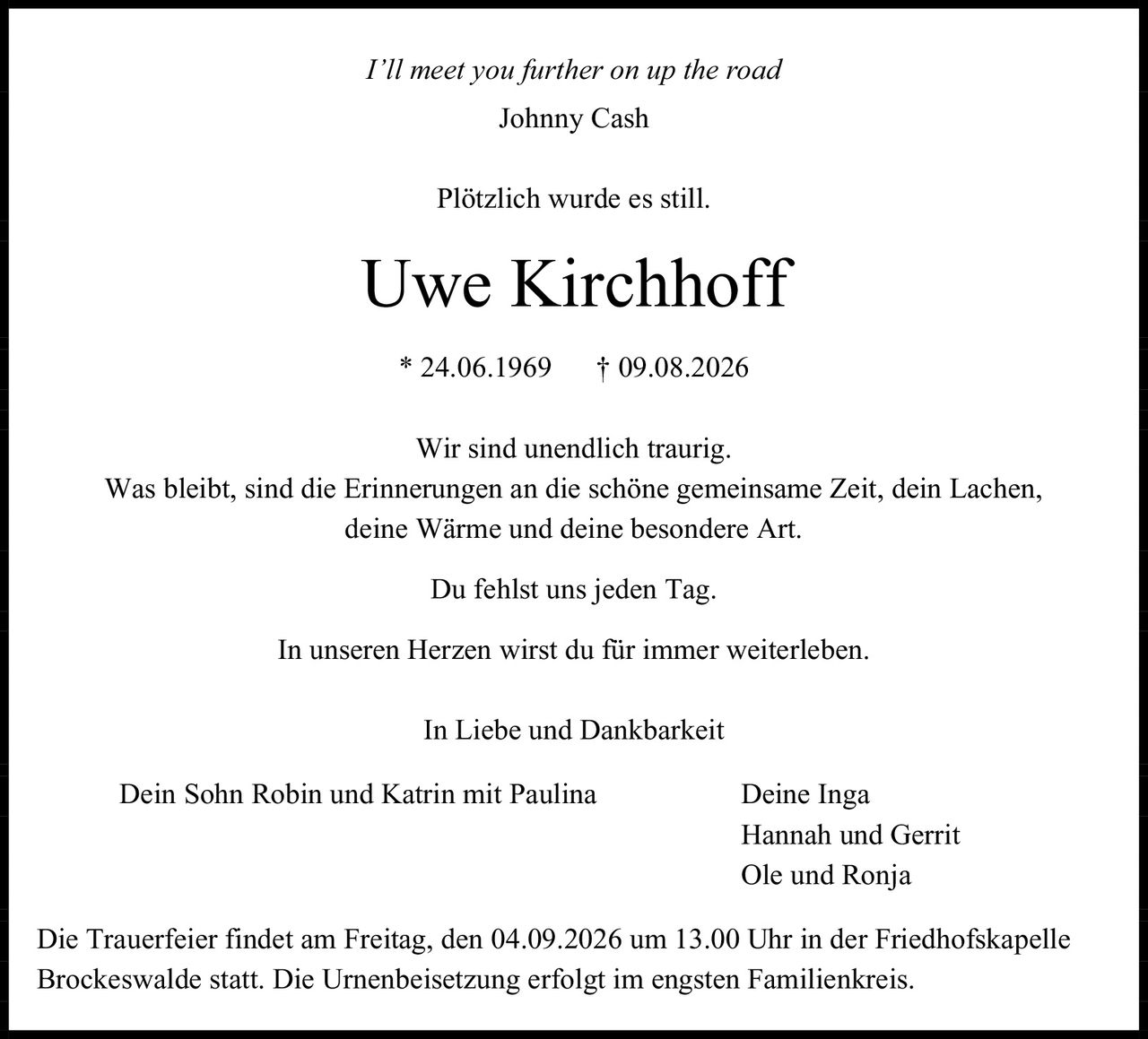 <i>I'll meet you further on up the road</i><br>Johnny Cash<br><br>Plötzlich wurde es still.<br><br><strong>Uwe Kirchhoff</strong><br>* 24.06.1969 † 09.08.2026<br><br>Wir sind unendlich traurig.<br>Was bleibt, sind die Erinnerungen an die schöne gemeinsame Zeit, dein Lachen, deine Wärme und deine besondere Art.<br>Du fehlst uns jeden Tag.<br>In unseren Herzen wirst du für immer weiterleben.<br><br>In Liebe und Dankbarkeit<br><br>Dein Sohn Robin und Katrin mit Paulina     Deine Inga<br>Hannah und Gerrit<br>Ole und Ronja<br><br>Die Trauerfeier findet am Freitag, den 04.09.2026 um 13.00 Uhr in der Friedhofskapelle Brockeswalde statt. Die Urnenbeisetzung erfolgt im engsten Familienkreis.