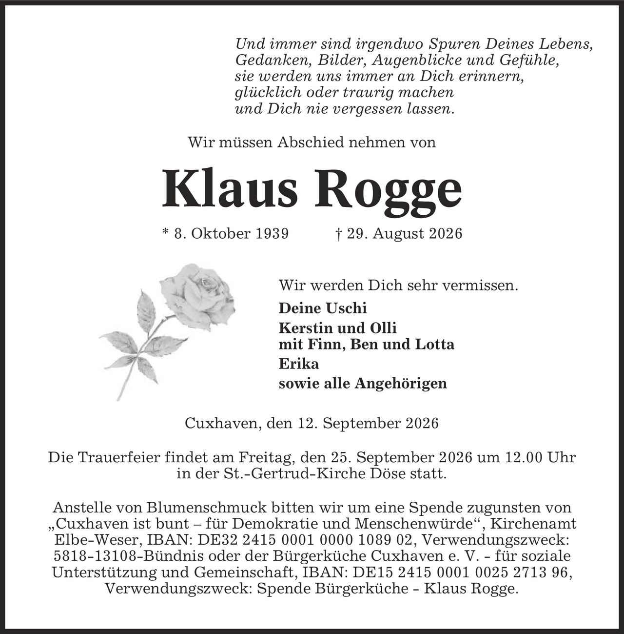 Und immer sind irgendwo Spuren Deines Lebens, Gedanken, Bilder, Augenblicke und Gefühle, sie werden uns immer an Dich erinnern, glücklich oder traurig machen und Dich nie vergessen lassen. Wir müssen Abschied nehmen von Klaus Rogge * 8. Oktober 1939 | 29. August 2026 Wir werden Dich sehr vermissen. Deine Uschi Kerstin und Olli mit Finn, Ben und Lotta Erika sowie alle Angehörigen Cuxhaven, den 12. September 2026 Die Trauerfeier findet am Freitag, den 25. September 2026 um 12.00 Uhr in der St.-Gertrud-Kirche Döse statt. Anstelle von Blumenschmuck bitten wir um eine Spende zugunsten von ,Cuxhaven ist bunt - für Demokratie und Menschenwürde', Kirchenamt Elbe-Weser, IBAN: DE32 2415 0001 0000 1089 02, Verwendungszweck: 5818-13108-Bündnis oder der Bürgerküche Cuxhaven e. V. - für soziale Unterstützung und Gemeinschaft, IBAN: DE15 2415 0001 0025 2713 96, Verwendungszweck: Spende Bürgerküche - Klaus Rogge.