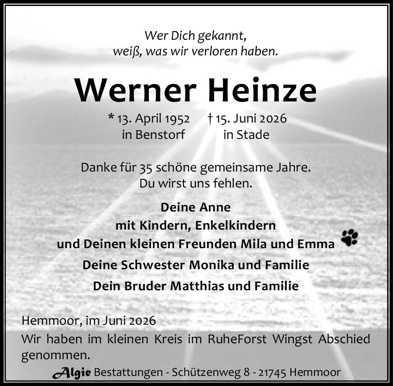 <p><i>Wer Dich gekannt,<br>weiß, was wir verloren haben.</i></p><p><strong>Werner Heinze</strong><br>* 13. April 1952 † 15. Juni 2026<br>in Benstorf in Stade</p><p>Danke für 35 schöne gemeinsame Jahre.<br>Du wirst uns fehlen.</p><p><strong>Deine Anne</strong><br>mit Kindern, Enkelkindern<br>und Deinen kleinen Freunden Mila und Emma</p><p><strong>Deine Schwester Monika</strong> und Familie<br><strong>Dein Bruder Matthias</strong> und Familie</p><p>Hemmoor, im Juni 2026</p><p>Wir haben im kleinen Kreis im RuheForst Wingst Abschied genommen.</p>